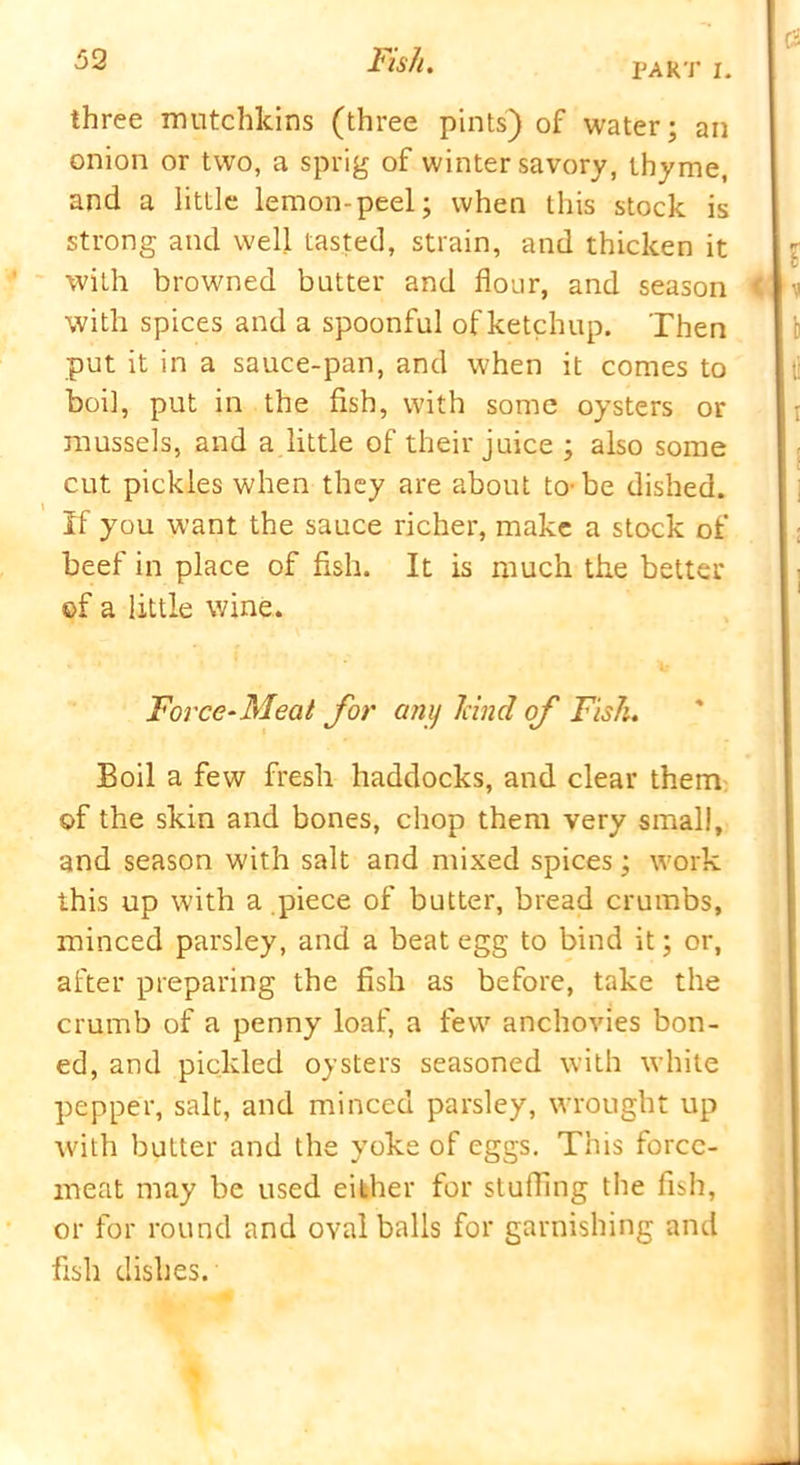 PART I. three mutchkins (three pints) of water; an onion or two, a sprig of winter savory, thyme, and a little lemon-peel; when this stock is strong and well tasted, strain, and thicken it with browned batter and flour, and season < with spices and a spoonful of ketchup. Then put it in a sauce-pan, and when it comes to boil, put in the fish, with some oysters or mussels, and a little of their juice ; also some cut pickles when they are about to-be dished. If you want the sauce richer, make a stock of beef in place of fish. It is much the better ©f a little wine. Force-Meat for any land of Fish. Boil a few fresh haddocks, and clear them of the skin and bones, chop them very small, and season with salt and mixed spices; work this up with a piece of butter, bread crumbs, minced parsley, and a beat egg to bind it; or, after preparing the fish as before, take the crumb of a penny loaf, a few anchovies bon- ed, and pickled oysters seasoned with white pepper, salt, and minced parsley, wrought up with butter and the yoke of eggs. This force- meat may be used either for stuffing the fish, or for round and oval balls for garnishing and fish dishes.