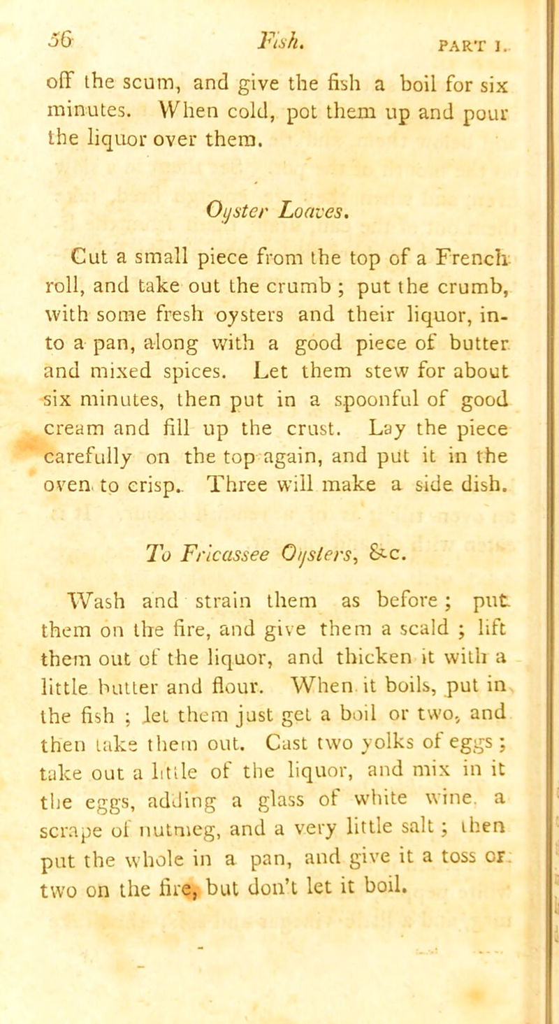 PART I. oil the scum, and give the fish a boil for six minutes. When cold, pot them up and pour the liquor over them. Oyster Loaves. Cut a small piece from the top of a French roll, and take out the crumb ; put the crumb, with some fresh oysters and their liquor, in- to a pan, along with a good piece of butter and mixed spices. Let them stew for about six minutes, then put in a spoonful of good cream and fill up the crust. Lay the piece carefully on the top again, and put it in the oven, to crisp.. Three will make a side dish. To Fricassee Oysters, &-c. Wash and strain them as before; put them on the fire, and give them a scald ; lift them out of the liquor, and thicken it with a little butter and flour. When it boils, put in the fish ; let them just get a boil or two, and then take them out. Cast two yolks of eggs ; take out a little of the liquor, and mix in it the eggs, adding a glass of white wine, a scrape ot nutmeg, and a very little salt; then put the whole in a pan, and give it a toss or two on the fire, but don’t let it boil.