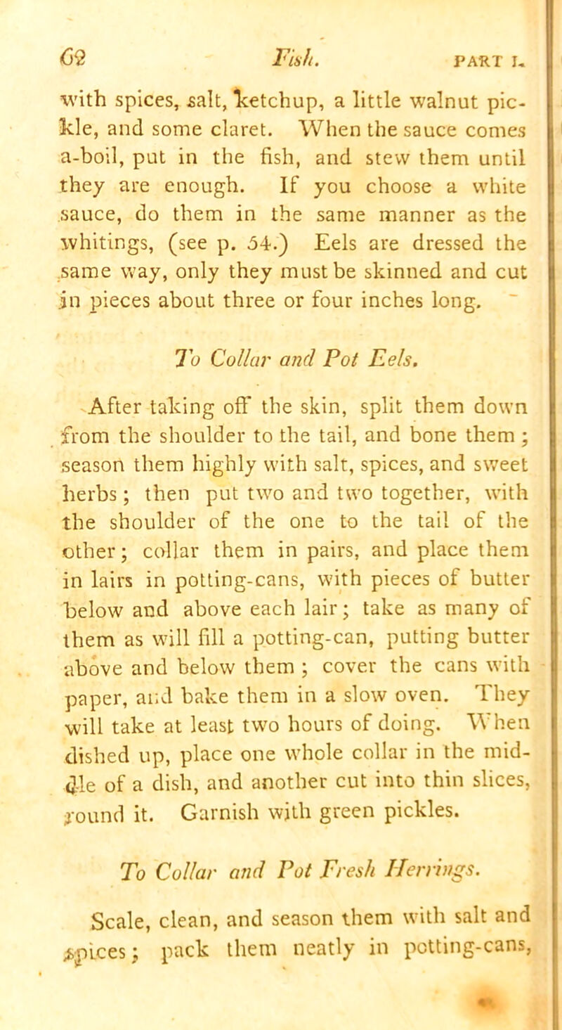 with spices, salt, ketchup, a little walnut pic- kle, and some claret. When the sauce comes a-boil, put in the fish, and stew them until they are enough. If you choose a white sauce, do them in the same manner as the whitings, (see p. 54.) Eels are dressed the same way, only they must be skinned and cut in pieces about three or four inches long. To Collar and Pot Eels. After taking off the skin, split them down from the shoulder to the tail, and bone them ; season them highly with salt, spices, and sweet herbs; then put two and two together, with the shoulder of the one to the tail of the other; collar them in pairs, and place them in lairs in potting-cans, with pieces of butter below and above each lair; take as many of them as will fill a potting-can, putting butter above and below them ; cover the cans with paper, and bake them in a slow oven. They will take at least two hours of doing. When dished up, place one whole collar in the mid- dle of a dish, and another cut into thin slices, found it. Garnish with green pickles. To Collar and Pot Fresh Herrings. Scale, clean, and season them with salt and apices; pack them neatly in potting-cans,