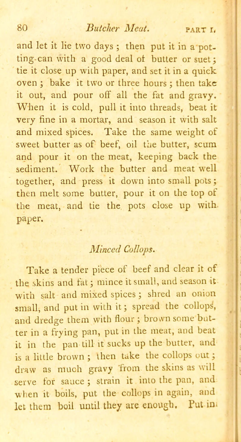 and let it lie two days ; then put it in a pot- ting-can with a good deal of butter or suet; tie it close up with paper, and set it in a quick oven ; bake it two or three hours; then take it out, and pour off all the fat and gravy. When it is cold, pull it into threads, beat it very fine in a mortar, and season it with salt and mixed spices. Take the same weight of sweet butter as of beef, oil the butter, scum and pour it on the meat, keeping back the sediment. Work the butter and meat well together, and press it down into small pots; then melt some butter, pour it on the top of the meat, and tie the pots close up with, paper. Minced Collops. Take a tender piece of beef and clear it of the skins and fat; mince it small, and season it with salt and mixed spices; shred an onion small, and put in with it; spread the collop^, and dredge them with flour; brown some but- ter in a frying pan, put in the meat, and beat it in the pan till it sucks up the butter, and is a little brown ; then take the collops out; draw as much gravy 'from the skins as will serve for sauce ; strain it into the pan, and when it boils, put the collops in again, and let them boil until they are enough. Put in*