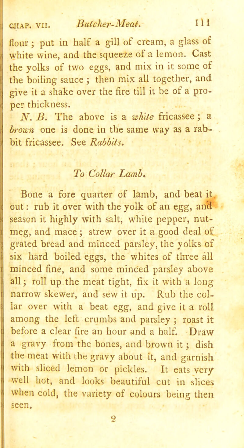 flour; put in half a gill of cream, a glass of l white wine, and the squeeze ot a lemon. Cast the yolks of two eggs, and mix in it some of the boiling sauce ; then mix all together, and give it a shake over the fire till it be of a pro- ( per thickness. N. B. The above is a white fricassee; a . brown one is done in the same way as a rab- j bit fricassee. See Rabbits. To Collar Lamb. Bone a fore quarter of lamb, and beat it. | out: rub it over with the yolk of an egg, and I season it highly with salt, white pepper, nut- meg, and mace ; strew over it a good deal of grated bread and minced parsley, the yolks of i six hard boiled eggs, the whites of three all t minced fine, and some minced parsley above all; roll up the meat tight, fix it with a long narrow skewer, and sew it up. Rub the col- lar over with a beat egg, and give it a roll among the left crumbs and parsley ; roast it : before a clear fire an hour and a half. Draw a gravy from the bones, and brown it; dish the meat with the gravy about it, and garnish with sliced lemon or pickles. It eats very well hot, and looks beautiful cut in slices when cold, the variety of colours being then seen. 2