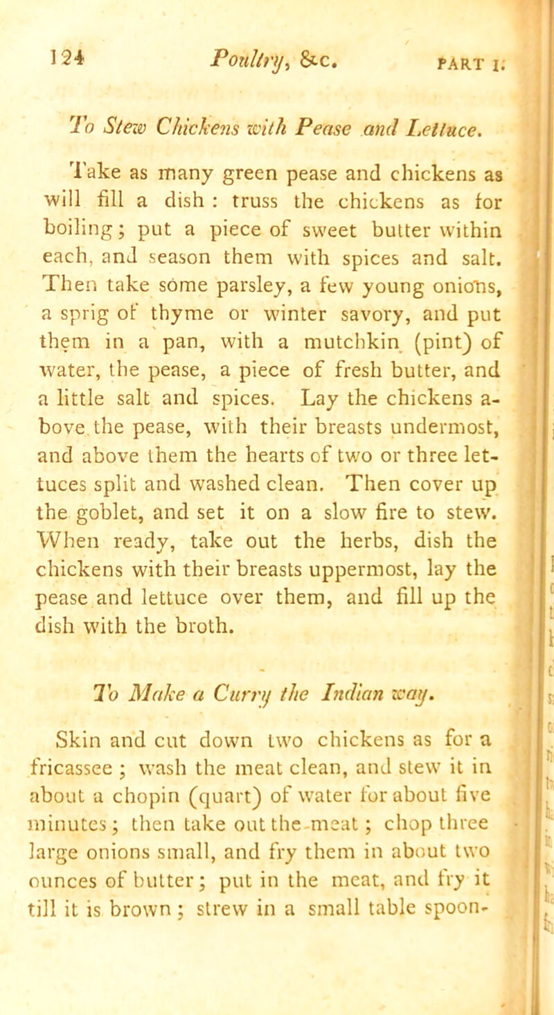 To Stew Chickens with Pease and Lettuce. Take as many green pease and chickens as will fill a dish : truss the chickens as for boiling; put a piece of sweet butter within each, and season them with spices and salt. Then take some parsley, a few young oniotis, a sprig of thyme or winter savory, and put them in a pan, with a mutchkin (pint) of water, the pease, a piece of fresh butter, and a little salt and spices. Lay the chickens a- bove the pease, with their breasts undermost, and above them the hearts of two or three let- tuces split and washed clean. Then cover up the goblet, and set it on a slow fire to stew. When ready, take out the herbs, dish the chickens with their breasts uppermost, lay the pease and lettuce over them, and fill up the dish with the broth. To Make a Curr/f the Indian way. Skin and cut down two chickens as for a fricassee ; wash the meat clean, and stew it in about a chopin (quart) of water for about five minutes; then take out the meat; chop three large onions small, and fry them in about two ounces of butter; put in the meat, and try it till it is brown; strew in a small table spoon-