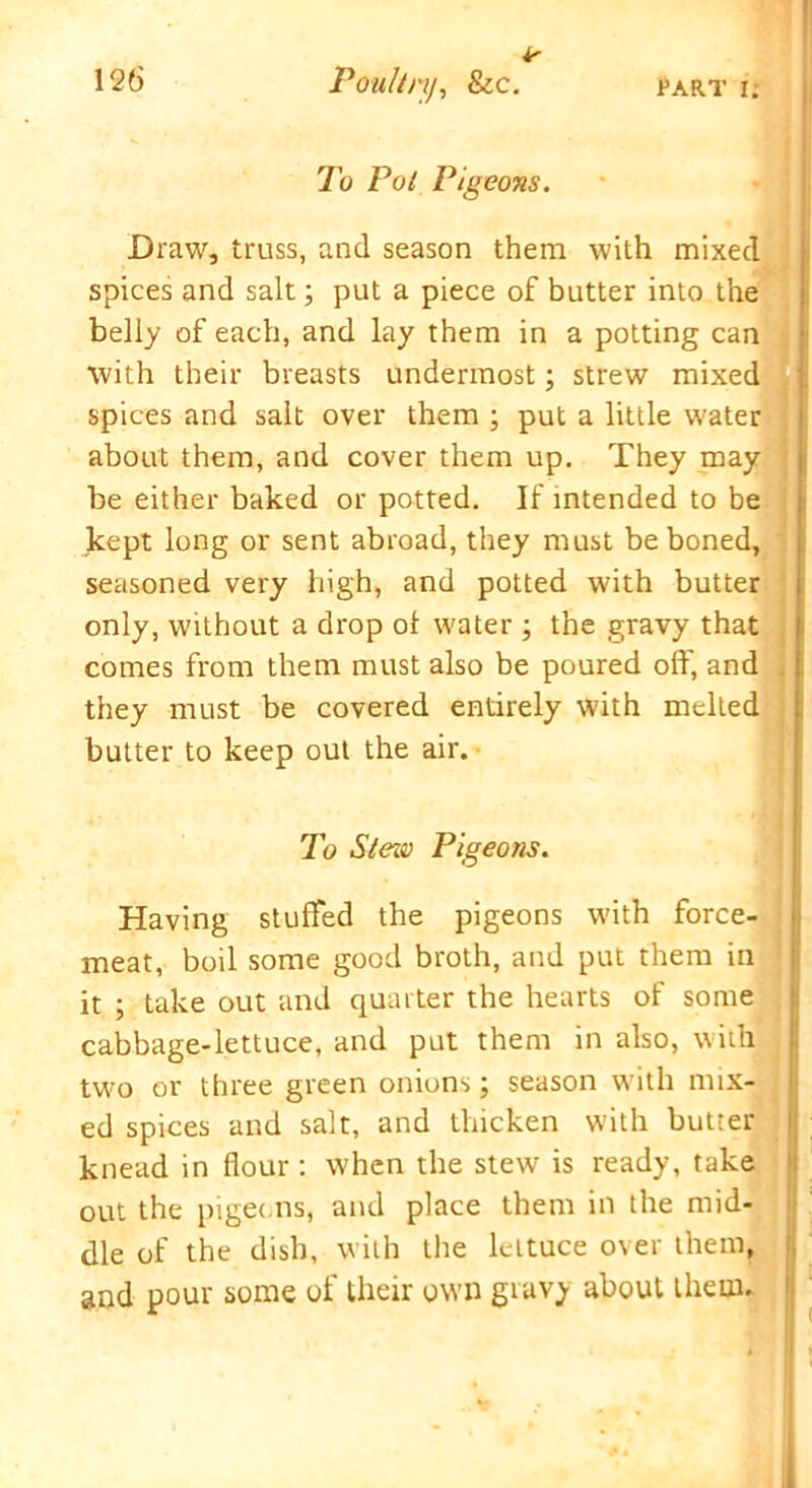 is 126 Poultry, &c. part i; To Pot Pigeons. Draw, truss, and season them with mixed spices and salt; put a piece of butter into the belly of each, and lay them in a potting can with their breasts undermost; strew mixed spices and salt over them ; put a little water about them, and cover them up. They may be either baked or potted. If intended to be kept long or sent abroad, they must be boned, seasoned very high, and potted with butter only, without a drop ol water ; the gravy that comes from them must also be poured oft', and they must be covered entirely with melted butter to keep out the air. To Stezv Pigeons. Having stuffed the pigeons with force- meat, boil some good broth, and put them in it ; take out and quarter the hearts of some cabbage-lettuce, and put them in also, with two or three green onions; season with mix- ed spices and salt, and thicken w’ith butter knead in flour : when the stew is ready, take out the pigeons, and place them in the mid- dle of the dish, with the lettuce over them, and pour some of their own gravy about them.