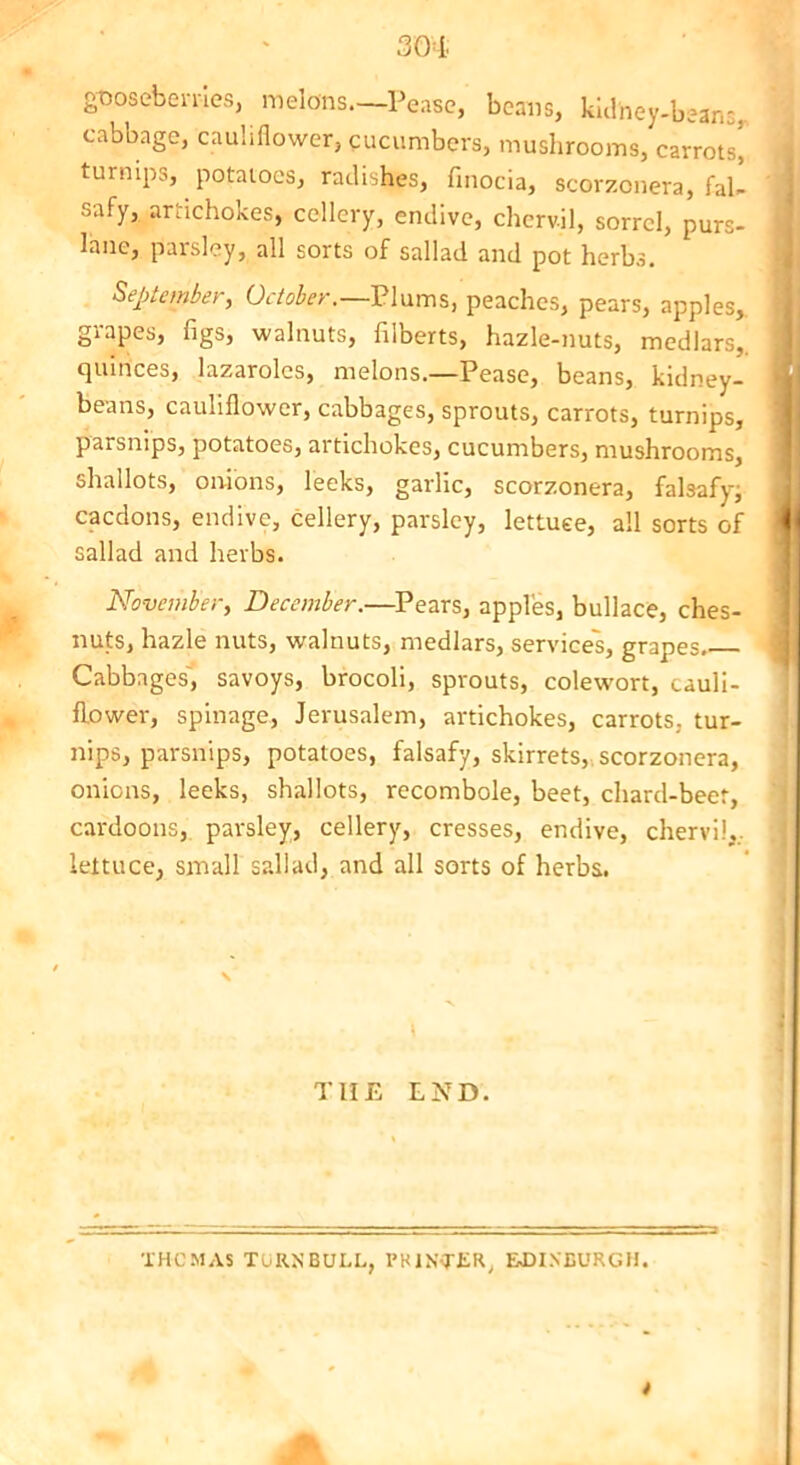 gooseberries, melons—Pease, beans, kidney-bean;, cabbage, cauliflower, cucumbers, mushrooms, carrots! turnips, potatoes, radishes, finocia, scorzonera, fal- safy, artichokes, cellery, endive, chervil, sorrel, purs- lane, parsley, all sorts of sallad and pot herbs. September, October.—Plums, peaches, pears, apples, grapes, figs, walnuts, filberts, hazle-nuts, medlars,, quinces, lazaroles, melons—Pease, beans, kidney- beans, cauliflower, cabbages, sprouts, carrots, turnips, parsnips, potatoes, artichokes, cucumbers, mushrooms, shallots, onions, leeks, garlic, scorzonera, falsafy; cacdons, endive, cellery, parsley, lettuce, all sorts of sallad and herbs. November, December.—Pears, apples, bullace, ches- nuts, hazle nuts, walnuts, medlars, services, grapes Cabbages, savoys, brocoli, sprouts, colewort, cauli- flower, spinage, Jerusalem, artichokes, carrots, tur- nips, parsnips, potatoes, falsafy, skirrets, scorzonera, onions, leeks, shallots, recombole, beet, chard-beet, cardoons, parsley, cellery, cresses, endive, chervil,., lettuce, small sallad, and all sorts of herbs. T1IE END. THOMAS TURNBULL, PRINTER, EDINBURGH.