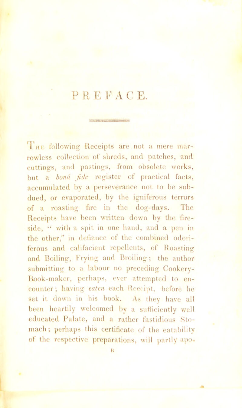 P H P I’ A C E. Till: following Receipts are not a mere mar- rowless collection of shreds, and patches, and cuttings, and pastings, from obsolete works, but a l)oii(t fide register of practical facts, accumulated by a perseverance not to be sub- dued, or evaporated, by the igniferous terrors of a roasting fire in the dog-days. The Receipts have been written down by the fire- side, “ with a spit in one hand, and a pen in the other,” in defiance of the condiined odori- ferous and califacieiit repellents, of Roasting and Boiling, Frying and Broiling; the author submitting to a labour no preceding Cookery- Book-maker, perhaps, ever attempted to en- counter; having eaten each Receipt, before he set it down in his book. As they have all been heartily welcomed hy a suflicicntly well educated Ihdate, and a rather fastidious .Sto- mach; perhaps this certificate of the eatabilily of the res])ective preparations, will partly apo^.