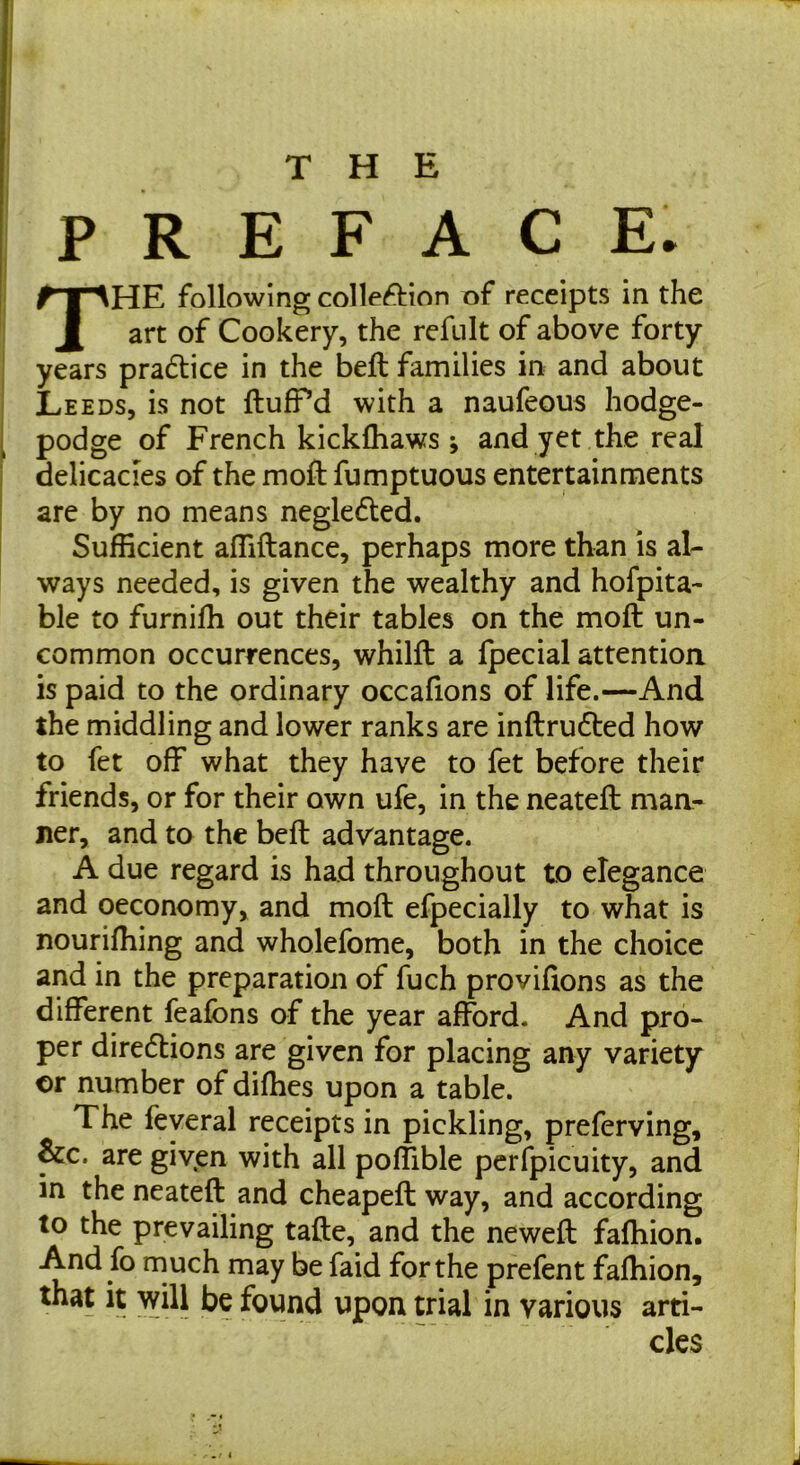 ; P R E F A C E. The following colleftion of receipts in the art of Cookery, the refult of above forty I years pradlice in the beft families in and about j Leeds, is not ftufPd with a naufeous hodge- podge of French kicklhaws ; and yet the real delicacies of the moft fumptuous entertainments are by no means negledled. Sufficient affiftance, perhaps more than is al- ways needed, is given the wealthy and hofpita- ble to furniffi out their tables on the moft un- common occurrences, whilft a fpecial attention is paid to the ordinary occafions of life.—And the middling and lower ranks are inftru6ted how to fet off what they have to fet before their friends, or for their own ufe, in the neateft man- ner, and to the beft advantage. A due regard is had throughout to elegance and oeconomy, and moft efpecially to what is nouriffiing and wholefome, both in the choice and in the preparation of fuch proviftons as the different feafons of the year afford. And pro- per diredtions are given for placing any variety or number of diffies upon a table. The feyeral receipts in pickling, preferving, &c. are given with all poffible pcrfpicuity, and in the neateft and cheapeft way, and according to the prevailing tafte, and the neweft fafhion. And fo rnuch may be faid for the prefent fafhion, that it will be found upon trial in various arti- cles