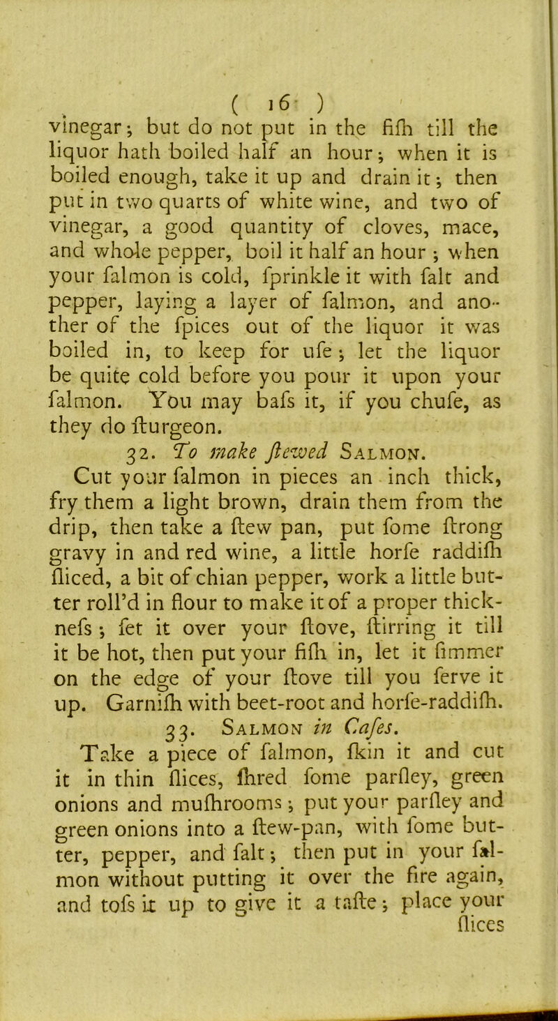 ( ) vinegar; but do not put in the fifli till the liquor hath boiled half an hour; when it is boiled enough, take it up and drain it; then put in two quarts of white wine, and two of vinegar, a good quantity of cloves, mace, and whole pepper, boil it half an hour ; when your falmon is cold, fprinkle it with fait and pepper, laying a layer of falmon, and ano- ther of the fpices out of the liquor it was boiled in, to keep for ufe ; let the liquor be quite cold before you pour it upon your falmon. You may bafs it, if you chufe, as they do fturgeon. 32. To make Jlewed Salmon. Cut your falmon in pieces an inch thick, fry them a light brown, drain them from the drip, then take a (lew pan, put fome flrong gravy in and red wane, a little horfe raddifh diced, a bit of chian pepper, work a little but- ter roll’d in flour to make it of a proper thick- nefs *, fet it over your flove, ftirring it till it be hot, then put your fifli in, let it fimmcr on the edge of your flove till you ferve it up. Garnifh with beet-root and horle-raddifh. 33. Salmon in Cafes. Take a piece of falmon, fkin it and cut it in thin dices, Hired fome parfley, green onions and mufhrooms •, put your parfley and green onions into a flew-pan, with fome but- ter, pepper, and fait *, then put in your fl^l- mon without putting it over the fire again, and tofs k up to give it a tafle; place your dices