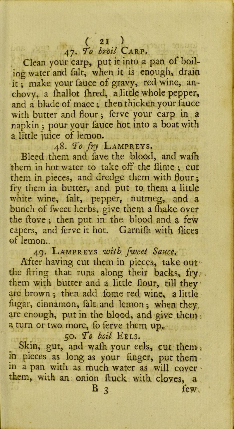 47- 2“’ broil Carp. Clean your carp, put it into a pan of boil- ing water and fait, when it is enough, drain it; make your fauce of gravy, red wine, an- chovy, a Iballot Hired, a .little whole pepper, and a blade of mace; then thicken your fauce with butter and flour j ferve your carp in a napkin ; pour your fauce hot into a boat with a little juice of lemon. 48. To fry Lampreys. Bleed them and fave the blood, and wafli them in hot water to take off the flime ; cut them in pieces, and dredge them with flour; fry them in butter, and put to them a little white wine, fait, pepper, nutmeg, and a bunch of fweet herbs, give them a fhake over the flove *, then put in the blood and a few capers, and ferve it hot. Garnifh with flices of lemon.. 49. Lampreys with fweet Sauce, After having cut them in pieces, take out' the firing that runs along their backs, fry,-, them with butter and a little flour, till they are brown •, then add fome red wine, a little fugar, cinnamon, fait.and lemon-, when they, are enough, put in the blood, and give them; a turn or two more, fo ferve them up,r- 50. To boil Eels. Skin, gut, and wafh your eels, cut them. in pieces as long as your Anger, put them in a pan with as much water as will cover them, with an onion ftuck with cloves, a B 3 fey/.