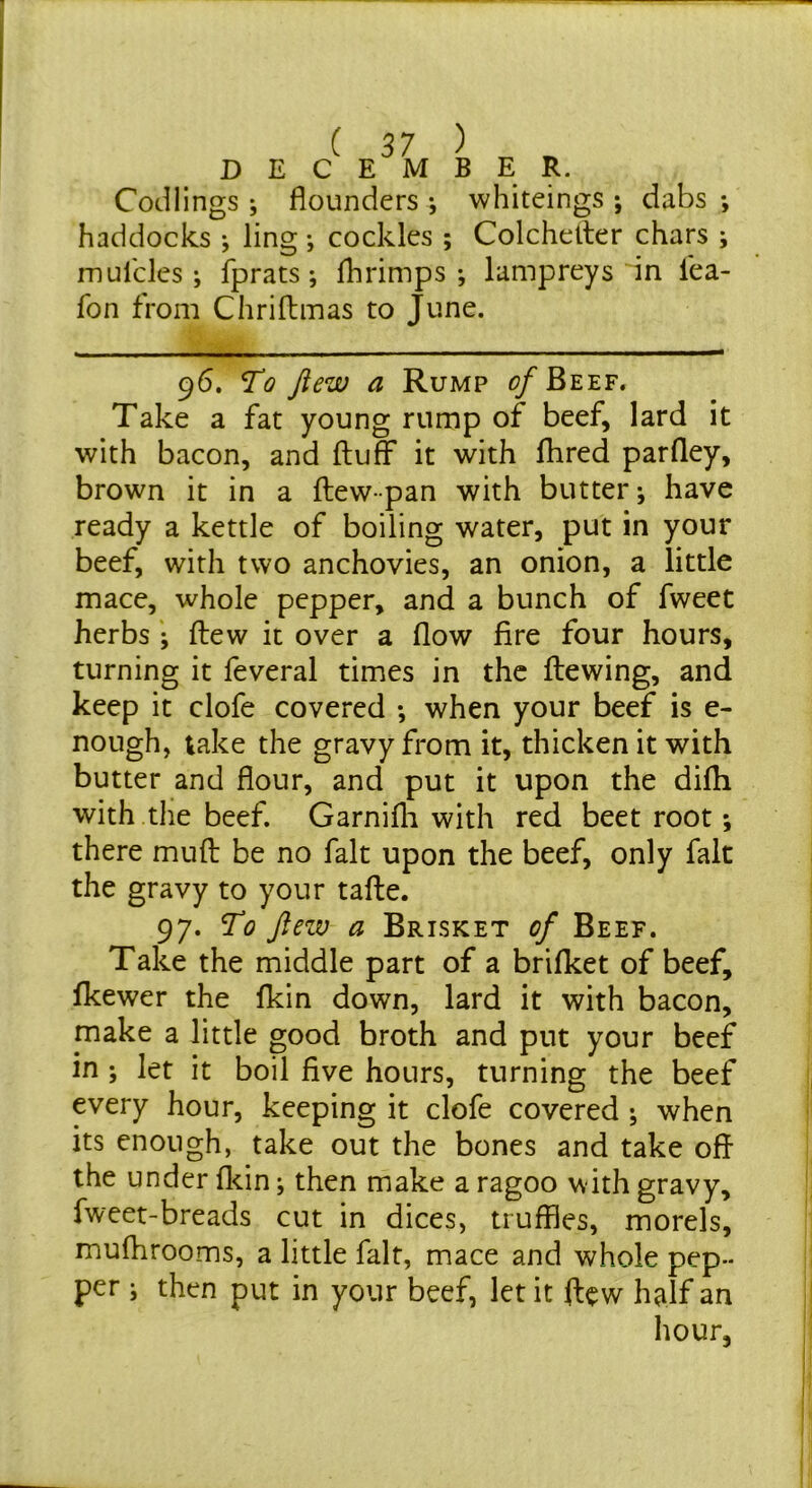 DECEMBER. Codlings; flounders whiteings; dabs ; haddocks j ling •, cockles ; Colchetler chars ; mulcles; fprats; Ihrimps •, lampreys in lea- fon from Chriflmas to June. 96. To flew a Rump <?/Beef. Take a fat young rump of beef, lard it with bacon, and fluff it with fhred parfley, brown it in a flew-pan with butter; have ready a kettle of boiling water, put in your beef, with two anchovies, an onion, a little mace, whole pepper, and a bunch of fweet herbs ; flew it over a flow fire four hours, turning it feveral times in the flewing, and keep it clofe covered *, when your beef is e- nough, take the gravy from it, thicken it with butter and flour, and put it upon the difli with the beef. Garnifli with red beet root *, there mufl be no fait upon the beef, only fait the gravy to your tafle. 97. To flezv a Brisket of Beef. Take the middle part of a brifket of beef, fkewer the fkin down, lard it with bacon, make a little good broth and put your beef in; let it boil five hours, turning the beef every hour, keeping it clofe covered ; when its enough, take out the bones and take off the under fldn; then make a ragoo with gravy, fweet-breads cut in dices, truffles, morels, mufhrooms, a little fait, mace and whole pep- per ; then put in your beef, let it flew half an hour,