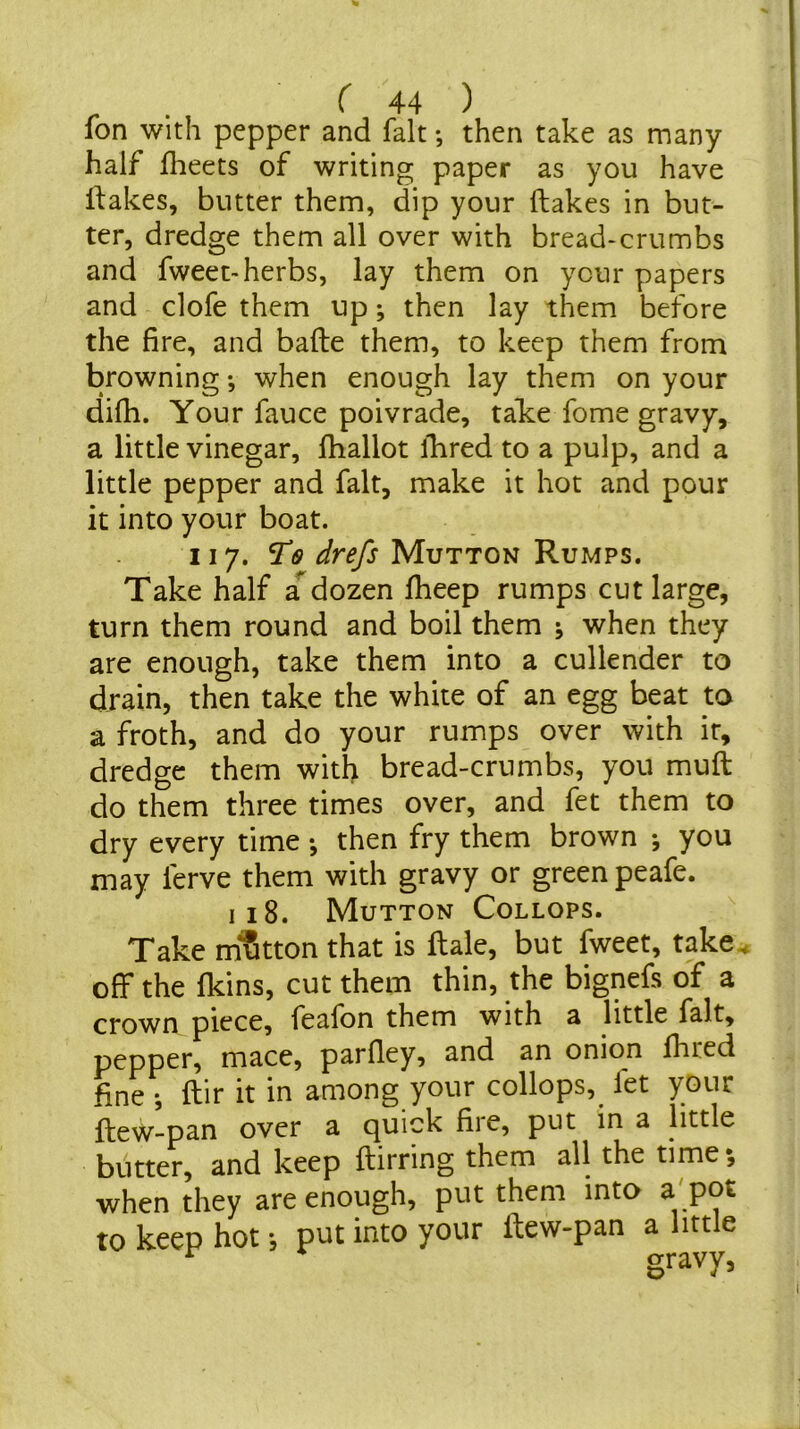 Ion with pepper and fait; then take as many half flieets of writing paper as you have ifakes, butter them, dip your (lakes in but- ter, dredge them all over with bread-crumbs and fweet-herbs, lay them on your papers and clofe them up; then lay them before the fire, and bade them, to keep them from browning; when enough lay them on your difh. Your fauce poivrade, talte fome gravy, a little vinegar, (ballot (bred to a pulp, and a little pepper and fait, make it hot and pour it into your boat. 117. Mutton Rumps. Take half a^^dozen (beep rumps cut large, turn them round and boil them when they are enough, take them into a cullender to drain, then take the white of an egg beat to a froth, and do your rumps over with it, dredge them with bread-crumbs, you mull do them three times over, and fet them to dry every time •, then fry them brown •, you may ferve them with gravy or green peafe. I 18. Mutton Collops. Take mutton that is dale, but fweet, take^ off the (kins, cut them thin, the bignefs of a crown piece, feafon them with a little fait, pepper, mace, pardey, and an onion (bred fine dir it in among your collops, fet your dew-pan over a quick fire, put in a little butter, and keep dirring them all the time, when they are enough, put them into a' pot to keep hot *, put into your dew-pan a little gravy,