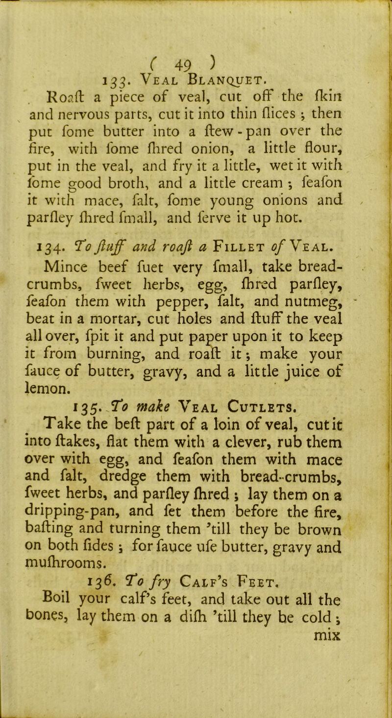 133* Veal Blanquet. Road a piece of veal, cut off the flciii and nervous parts, cut it into thin dices ; then put fome butter into a dew - pan over the lire, with Ibme Hired onion, a little flour, put in the veal, and fry it a little, wet it with fome good broth, and a little cream ; feafon it with mace, fait, fome young onions and parfley flired fmall, and ferve it up hot. 134. To fluff and roafl a Fillet Veal. Mince beef fuet very fmall, take bread- crumbs, fweet herbs, egg, flared parfley, feafon them with pepper, fait, and nutmeg, ' beat in a mortar, cut holes and duff the veal all over, fpit it and put paper upon it to keep it from burning, and road it •, make your fauce of butter, gravy, and a little juice of lemon. 135. make Veal Cutlets. Take the bed part of a loin of veal, cut it into dakes, flat them with a clever, rub them over with egg, and feafon them with mace and fait, dredge them with bread-crumbs, fweet herbs, and parfley flired 5 lay them on a dripping-pan, and fet them before the fire, bading and turning them dill they be brown on both fides \ for fauce ufe butter, gravy and mufhrooms. 136. To fry Calf’s Feet, Boil your calf’s feet, and take out all the bones, lay them on a difli ’till they be cold •, mix