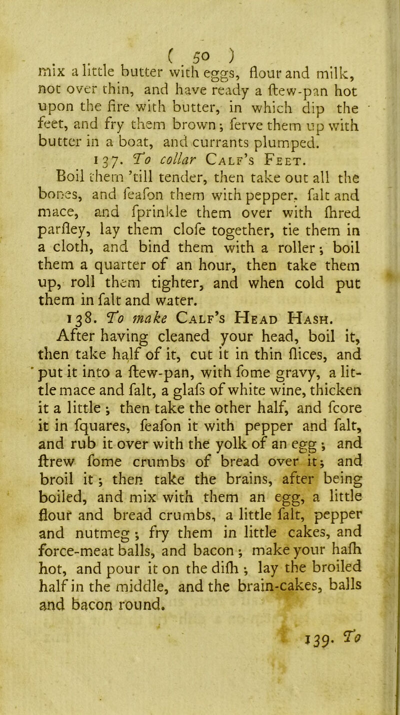 mix ahtde butter with eggs, flour and milk, not over thin, and have ready a ftew-pan hot upon the fire with butter, in which dip the feet, and fry them brown; ferve them up with butter in a boat, and currants plumped. 137. To collar Calf’s Feet. Boil them ’till tender, then take out all the bones, and feafon them with pepper, fait and mace, and fprinkle them over with fhred parfley, lay them clofe together, tie them in a cloth, and bind them with a roller •, boil them a quarter of an hour, then take them up, roll them tighter, and when cold put them in fait and water. 138. To make Calf’s Head Hash. After having cleaned your head, boil it, then take half of it, cut it in thin flices, and ' put it into a ftew-pan, with fome gravy, a lit- tle mace and fait, a glafs of white wine, thicken it a little ; then take the other half, and fcore it in fquares, feafon it with pepper and fait, and rub it over with the yolk of an egg •, and flrew fome crumbs of bread over it; and broil it; then take the brains, after being boiled, and mix with them an egg, a little flour and bread crumbs, a little fait, pepper and nutmeg fry them in little cakes, and force-meat balls, and bacon ; make your hafh hot, and pour it on the difh •, lay the broiled half in the middle, and the brain-cakes, balls and bacon round. 139. ^0