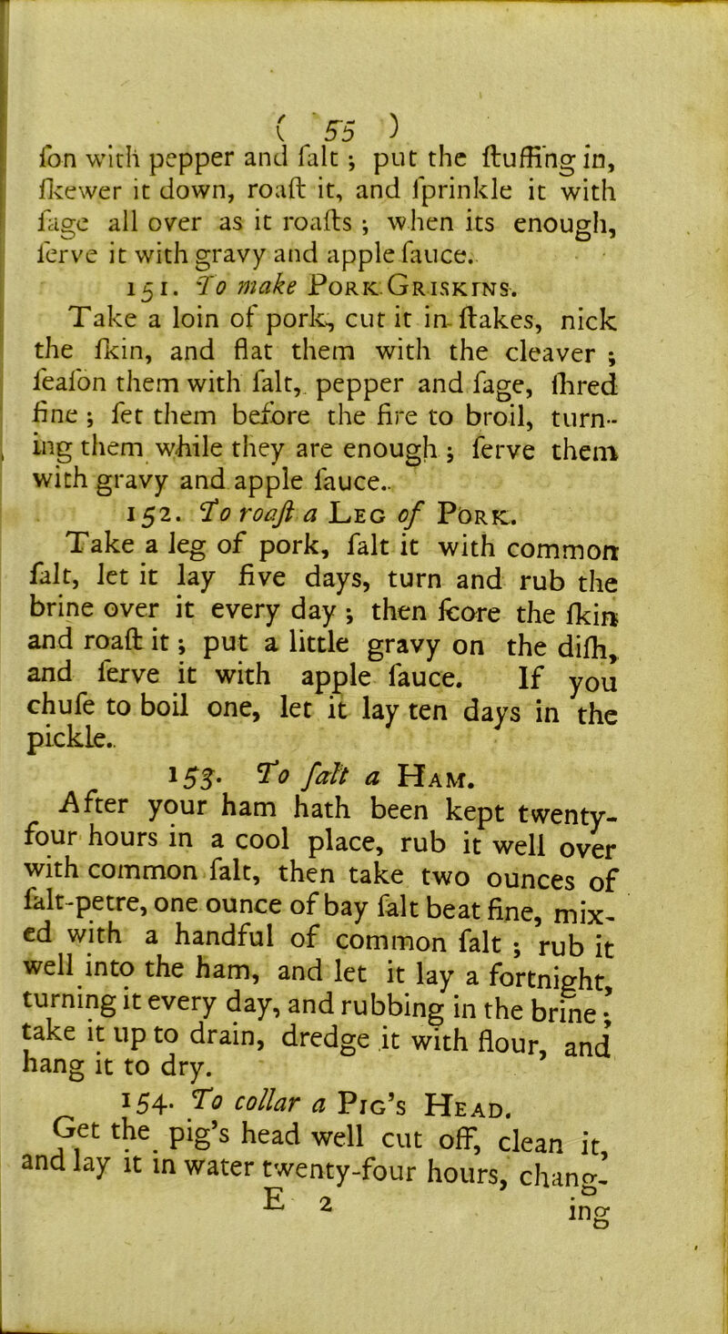 ( S'5 ^ Ton with pepper and fak •, put the ftufHngin, flvcwer it down, roaft it, and fprinkle it with lage all over as it roads ; when its enough, I'erve it with gravy and apple fauce. 151. To make Pork Griskins. Take a loin of pork^ cut it in-flakes, nick the fkin, and fiat them with the cleaver ; leafon them with fait, pepper and fage. Hired fine ; fet them before the fire to broil, turn- ing them wiiile they are enough j ferve them with gravy and apple fauce.. 152. 0 roaft a 1^Y.G of V'OKVi, Take a leg of pork, fait it with common fait, let it lay five days, turn and rub the brine over it every day •, then feore the fkin and roaft it; put a little gravy on the difli, and ferve it with apple fauce. If you chufe to boil one, let it lay ten days in the pickle.. 155. T'o fait a Ham. After your ham hath been kept twenty- four hours in a cool place, rub it well over with common fait, then take two ounces of falt-petre, one ounce of bay fait beat fine, mix- ed with a handful of common fait ; rub it well into the ham, and let it lay a fortnight turning it every day, and rubbing in the brine ' take it up to drain, dredge it with flour, and hang it to dry. 154. To collar a Pig’s Head. Get the pig’s head well cut off, clean it and lay it in water twenty-four hours, chancr’ ^ ino;