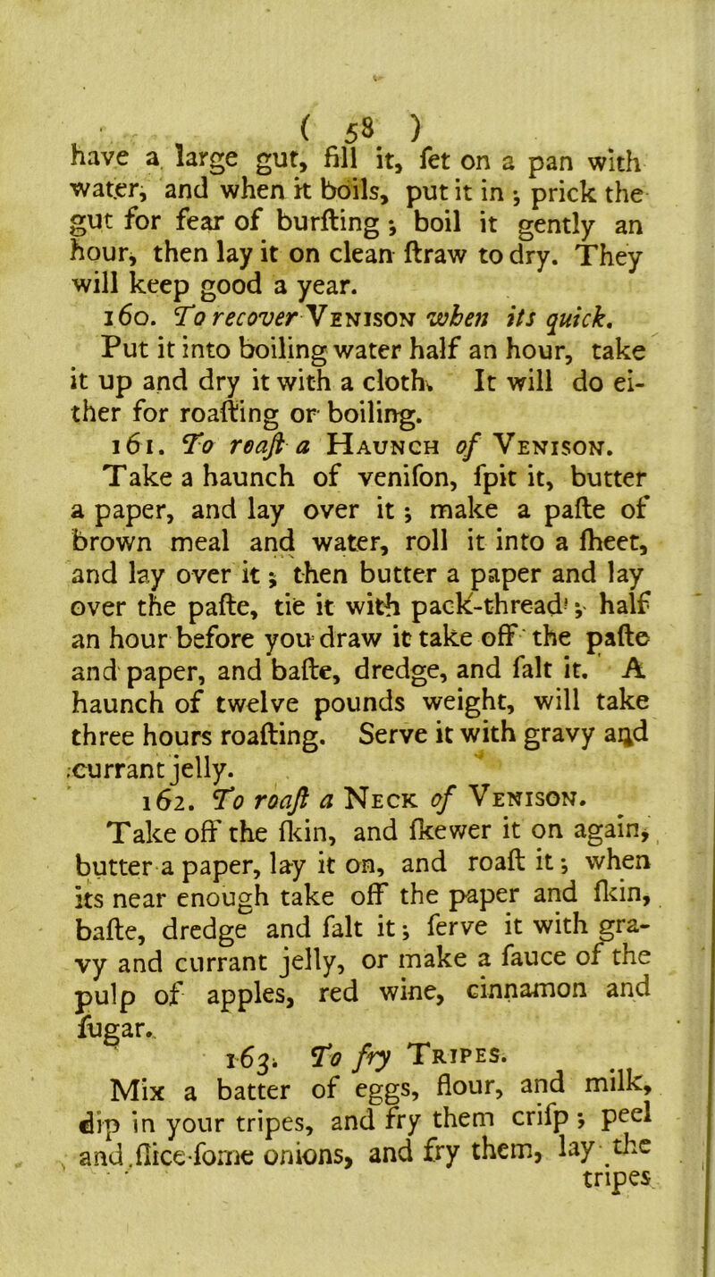 have a large gut, fill it, fet on a pan with water, and when k boils, put it in ♦, prick the gut for fear of burfting *, boil it gently an hour, then lay it on clean ftraw to dry. They will keep good a year. 160. To recover N'Emso'ii when its quick. Put it into boiling water half an hour, take it up and dry it with a clothe It will do ei- ther for roafting or boiling. 161. To reaft a Haunch q/* Venison. Take a haunch of venifon, fpit it, butter a paper, and lay over it; nFiake a pafte of brown meal and water, roll it into a fheet, and lay over it % then butter a paper and lay over the pafte, tie it with pack-thread^ *, half an hour before you draw it take off' the pafte and paper, and bafte, dredge, and fait it. A haunch of twelve pounds weight, will take three hours roafting. Serve it with gravy ai^d ;currant jelly. 162. ^ Neck ^ Venison. Take off the flcin, and fkewer it on again^ butter a paper, lay it on, and roaft it *, when its near enough take off the paper and fltin, bafte, dredge and fait it ^ ferve it with gra- vy and currant jelly, or make a fauce of the pulp of apples, red wine, cinnamon and fugar., 163; To fry Tripes. Mix a batter of eggs, flour, and milk, dip in your tripes, and fry them crifp *, peel and.flice fome onions, and fry them, lay the tripes