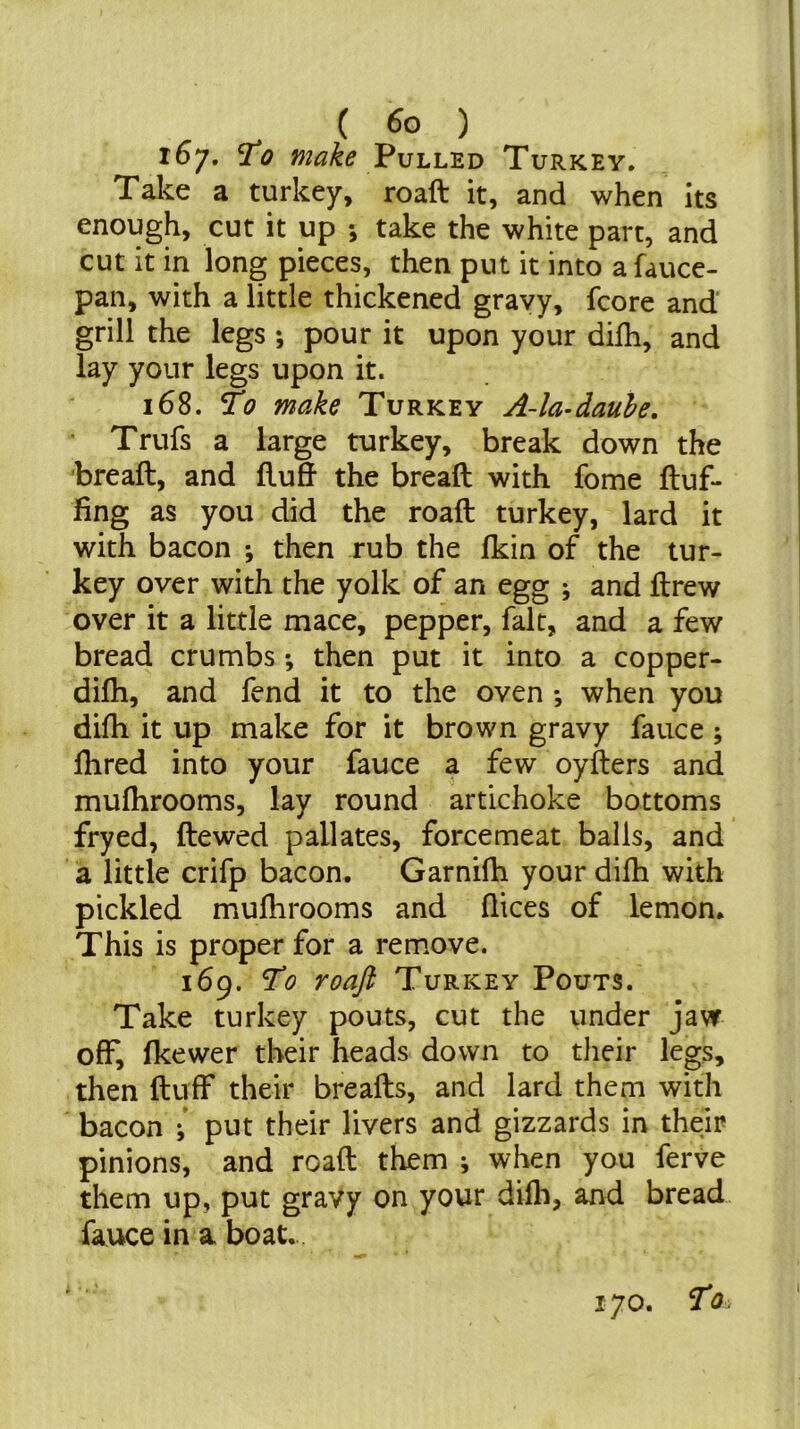 167. ^0 make V\jhhis.i> Turkey. Take a turkey, roaft it, and when its enough, cut it up *, take the white part, and cut it in long pieces, then put it into a fauce- pan, with a little thickened gravy, fcore and grill the legs *, pour it upon your difh, and lay your legs upon it. 168. To make Turkey A-la-dauhe. Trufs a large turkey, break down the breaft, and fluff the bread with fome fluf- fing as you did the roaft turkey, lard it with bacon ; then rub the fkin of the tur- key over with the yolk of an egg ; and ftrew over it a little mace, pepper, fait, and a few bread crumbs *, then put it into a copper- diffi, and fend it to the oven *, when you difh it up make for it brown gravy fauce; ffired into your fauce a few oyfters and mufhrooms, lay round artichoke bottoms fryed, ftewed pallates, forcemeat balls, and a little crifp bacon. Garnifh your difh with pickled mufhrooms and flices of lemon. This is proper for a remove. 169. To roaft Turkey Pouts. Take turkey pouts, cut the under jaw off, fkewer their heads down to tlieir legs, then fluff* their breads, and lard them with bacon ; put their livers and gizzards in their pinions, and roaft them ^ when you ferve them up, put gravy on your difli, and bread fauce in a boat. 170. To