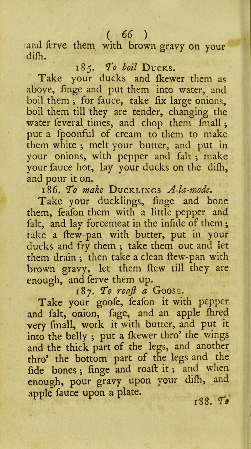 and ferve them with brown difh. gravy on your 185. To boil Ducks. Take your ducks and fkewer them as aboye, finge and put them into water, and boil them ; for fauce, take fix large onions, boil them till they are tender, changing the water feveral times, and chop them fmall; put a fpoonful of cream to them to make them white *, melt your butter, and put in your onions, with pepper and fait •, make your fauce hot, lay your ducks on the dilh, and pour it on. 186. To make Ducklings A4a-mode, Take your ducklings, finge and bone them, feafon them with a little pepper and fait, and lay forcemeat in the infide of them ; take a ftew-pan with butter, put in your ducks and fry them *, take them out and let them drain •, then take a clean ftew-pan with brown gravy, let them ftew till they are enough, and ferve them up. 187. To roaft a Goose. Take your goofe, feafon it with pepper and fait, onion, fage, and an apple ftired very fmall, work it with butter, and put it into the belly ; put a fkewer thro’ the wings and the thick part of the legs, and another thro’ the bottom part of the legs and the fide bones *, finge and roaft it •, and when enough, pour gravy upon your dilh, and apple fauce upon a plate. . 188. To