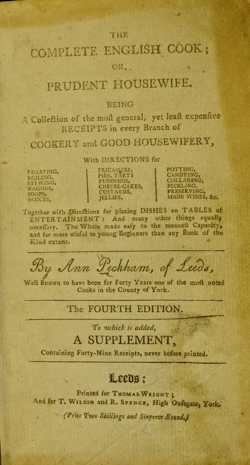 COMPLETE THE ENGLISH CGOK; \ prudent housewife. BEING A Collection of the moil general, yet leafl expenfive RECEIPTS in every Branch of COOKER.Y and GOOD HOUSEWIFERY^ With DIRECTIONS for ROASTING, BOILING, STEWING, RAGOOS, SOOPS, SAUCES, FRICASSEES, PIES, TARTS PUDDINGS, CHEESE-CAKES, CUSTARDS, JELLIES, POTTING, CANDYING, COLLARING, PICKLING, PRESERVING, MADE WINES, &c. Together with Direftions for placing DISHES on TABLES of ENTERTAINMENT : And many other things equally nscefiary. The Whole made eafy to the meanelt Capacity, and far more ufeful to young Beginners than any Book of the Kind extant. Well known to have been for Forty Years one of the moft noted Cooks in the County of York, The FOURTH EDITION To 'which is added, A SUPPLEMENT, Containing Forty-Nine Receipts, never before printed# Leeos; Printed for Thomas Wright ; And for T. Wilson and R. Spknci, High Oufegafce, York# (Price Two Shillings and Sixpence fiwnd.J