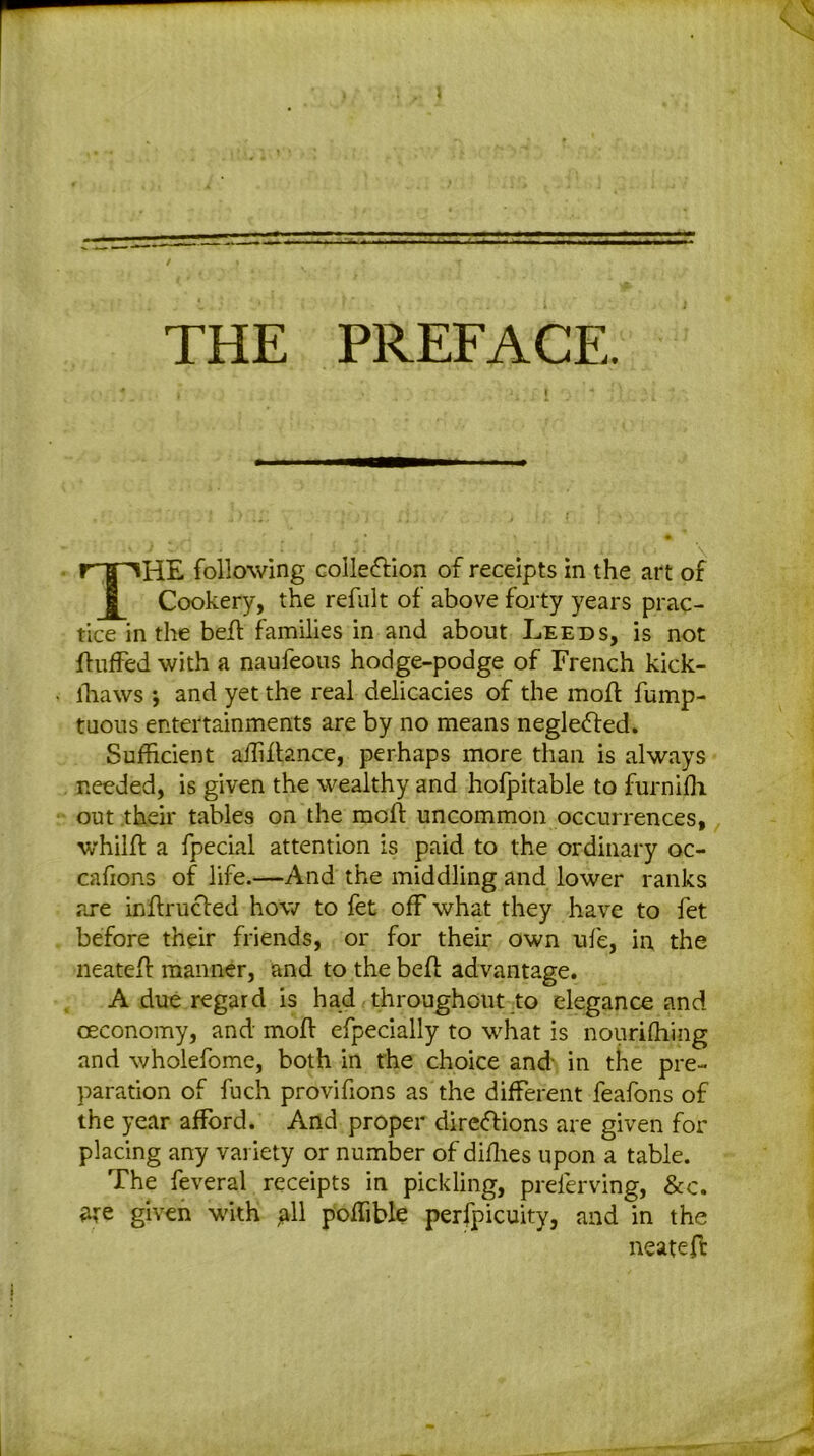 v THE PREFACE. THE following collection of receipts in the art of Cookery, the refillt of above forty years prac- tice in the belt families in and about Leeds, is not fluffed with a naufeous hodge-podge of French kick- ffiaws *, and yet the real delicacies of the mofl fump- tuous entertainments are by no means negleCled. Sufficient affiflance, perhaps more than is always needed, is given the wealthy and hofpitable to furnifh out their tables on the mofl uncommon occurrences, whilfl a fpecial attention is paid to the ordinary oc- cafions of life.—And the middling and lower ranks are inflrucled how to fet off what they have to fet before their friends, or for their own ufe, in the neatefl manner, and to the befl advantage. A due regard is had throughout to elegance and ceconomy, and mofl efpecially to what is nourifhing and wholefome, both in the choice and- in the pre- paration of fuch provifions as the different feafons of the year afford. And proper direClions are given for placing any variety or number of diffies upon a table. The feveral receipts in pickling, preferving, &c. ate given with all poffible perfpicuity, and in the neatefl