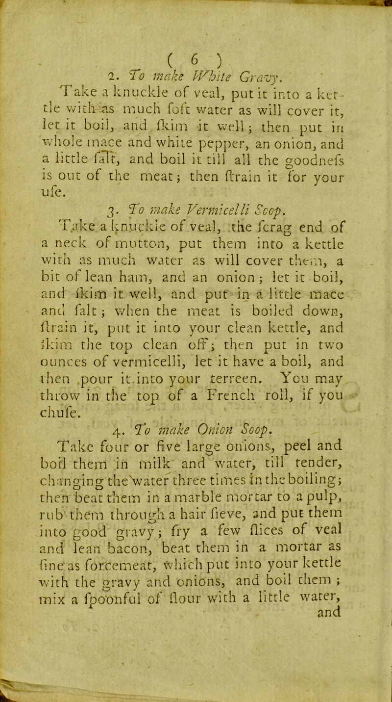 2. lo make IVhite Gravy. Take a knuckle of veal, put it into a ket - tle with as much foft water as will cover it, let it boil, and fkim it well; then put iri whole mace and white pepper, an onion, and a little ialt, and boil it till all the goodnefs is out of the meat; then drain it for your ufe. 3. To make Vermicelli Scop. Take a knuckle of veal, the fcrag end of a neck of mutton, put them into a kettle with as much water as will cover them, a bit of lean ham, and an onion; let it boil, and fkim it well, and put in a little mace and fait; when the meat is boiled down, drain it, put it into your clean kettle, and ikim the top clean off; then put in two ounces of vermicelli, let it have a boil, and then pour it.into your terreen. You may throw in the top of a French roll, if you chule. 4. To make Onion Scop. Take four or five large onions, peel and boil them .in milk and water, till tender, changing thehvater three times In the boiling; then beat them in a marble mortar to a pulp, rub them through a hair fieve, and put them into good gravy; fry a few dices of veal and lean bacon, beat them in a mortar as finOas forcemeat, which put into your kettle with the gravy and onions, and boil them ; mix a fpoonful of dour with a little water,