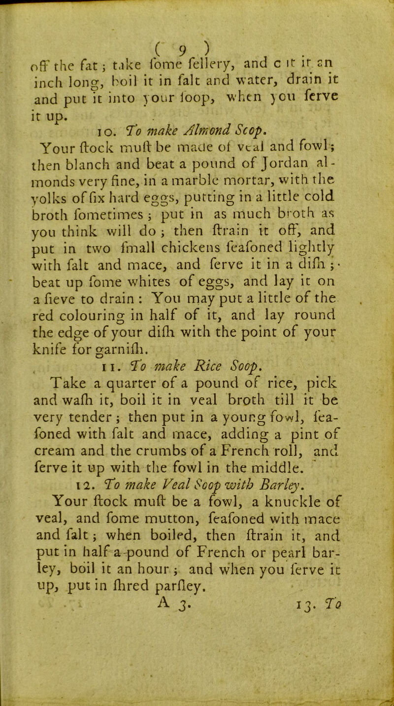 off the fat j take lb me fellery, and c it it sn inch long, boil it in fait and water, drain it and put it into your loop, when )Ou ferve it up. 10. To make Almond Scop. Your (lock mud be made of veal and fowl; then blanch and beat a pound of Jordan al- monds very fine, in a marble mortar, with the yolks of fix hard eggs, putting in a little cold broth fometimes ; put in as much broth as you think will do ; then ftrain it off, and put in two fmall chickens feafoned lightly with fait and mace, and ferve it in a difh ;• beat up fome whites of eggs, and lay it on a fieve to drain : You may put a little of the red colouring in half of it, and lay round the edge of your difh with the point of your knife for garnifh. 11. To make Rice Soop. Take a quarter of a pound of rice, pick and wafli it, boil it in veal broth till it be very tender ; then put in a young fowl, fea- foned with fait and mace, adding a pint of cream and the crumbs of a French roll, and ferve it up with the fowl in the middle. 12. To make Veal Soop with Barley. Your flock muff be a fowl, a knuckle of veal, and fome mutton, feafoned with mace and fait; when boiled, then ftrain it, and put in half a-pound of French or pearl bar- ley, boil it an hour ; and when you ferve it up, putin Hired parfiey.