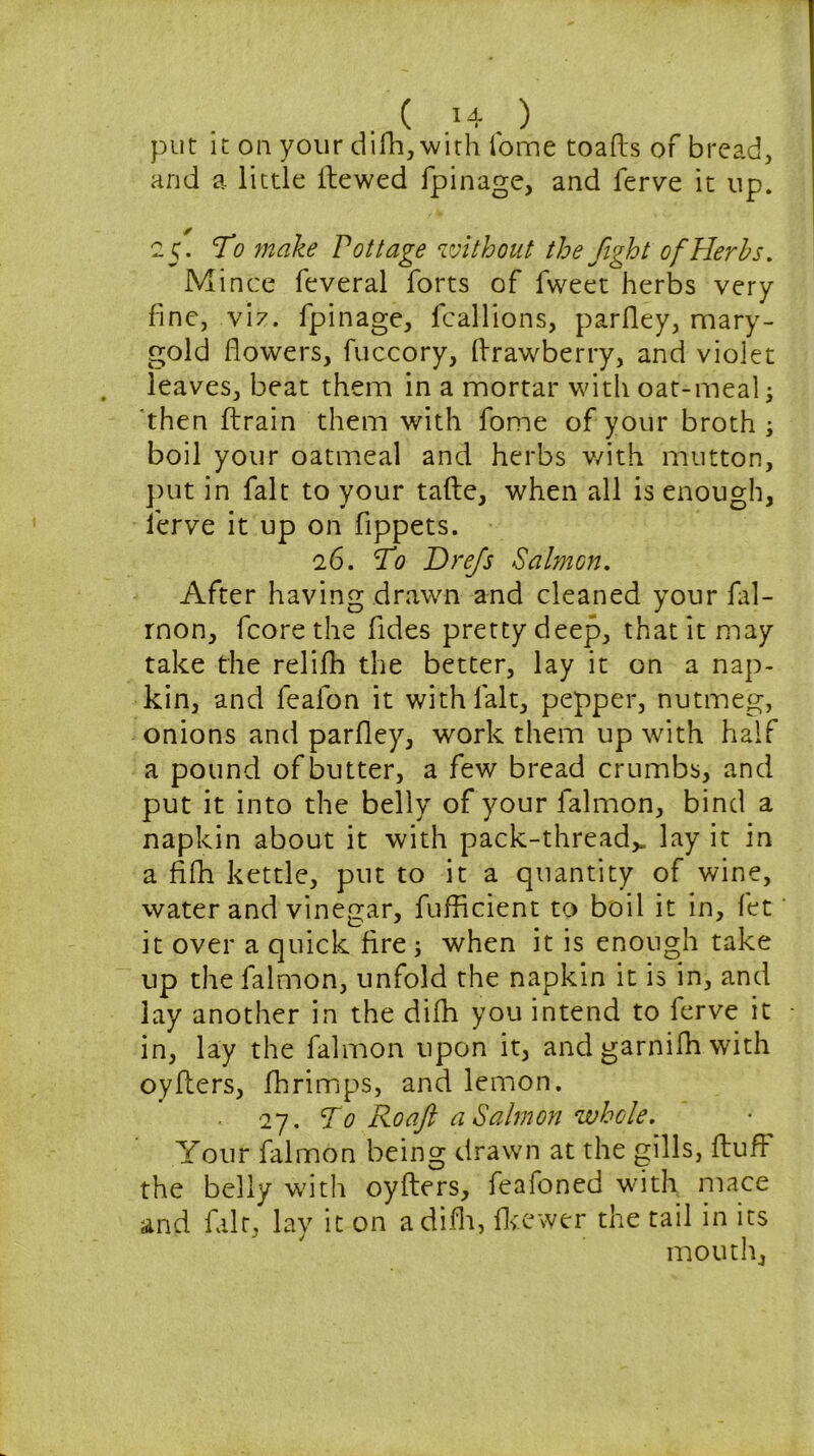 put it ou your difh,with fome toafts of bread, and a little Hewed fpinage, and ferve it up. 25. To make Pottage without the fight of Herbs. Mince feveral forts of fweet herbs very fine, viz. fpinage, fcallions, parfley, mary- gold flowers, fuccory, flrawberry, and violet leaves, beat them in a mortar with oat-meal; then ftrain them with fome of your broth ; boil your oatmeal and herbs with mutton, put in fait to your tafte, when all is enough, ferve it up on fippets. 26. To Drefis Salmon. After having drawn and cleaned your ial- rnon, fcorethe fides pretty deep, that it may take the relifh the better, lay it on a nap- kin, and leafon it with lalt, pepper, nutmeg, onions and parfley, work them up with half a pound of butter, a few bread crumbs, and put it into the belly of your lalmon, bind a napkin about it with pack-thread* lay it in a flfh kettle, put to it a quantity of wine, water and vinegar, fufficient to boil it in, fet it over a quick fire ; when it is enough take up the falmon, unfold the napkin it is in, and lay another in the difh you intend to ferve it in, lay the falmon upon it, and garnifh with oyfters, fhrimps, and lemon. 27. T0 Roafi a Salmon whole. Your falmon being drawn at the gills, Huff the belly with oyfters, feafoned with mace and fair, lay it on a difh, fkewer the tail in its mouth.