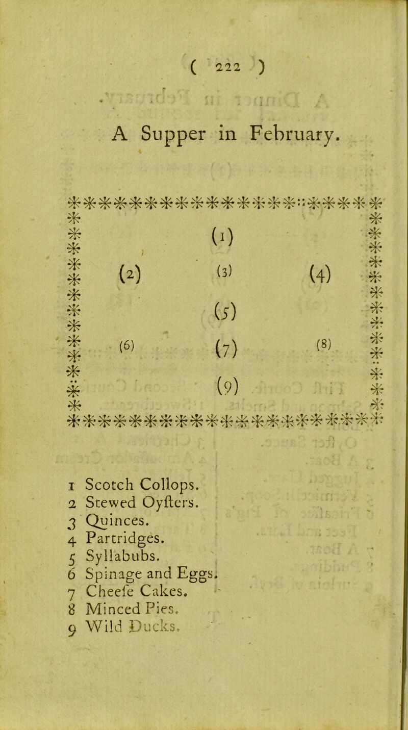 f A Supper in February. drdrd^drdrd^drdrt 'k dr dr dr dr d d* * d^ * * > (>) * * * (2) (3) (4) dr dr * dr d? (5) dr ^ ' * (6) (7) (8) dr vt/ dr * (9) dr * > i J dr dr dr ** rdrd^d£dr,drd f dr 1 Scotch Collops. 2 Stewed Oyfters. 3 Quinces. 4 Partridges. 5 Syllabubs. 6 Spinage and Eggs. 7 Cheele Cakes. 8 Minced Pies. 9 Wild Ducks.