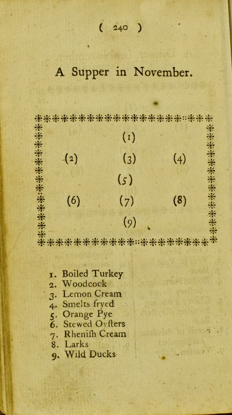 ( ^40 ) % A Supper in November. ********■*********”*** * * * * * * * * • • * * * * (>) (6) (0 (3) (4) (3) (7) (8) (9) . * * * * * * * * * * * * * ******************** 1. Boiled Turkey 2. Woodcock 3. Lemon Cream 4. Smelts fryed Orange Pye 6. Stewed Ovfters 7. Rhenifli Cream 8. Larks