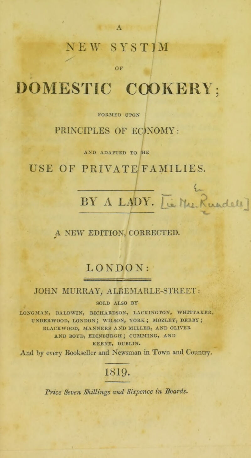 A NEW SYSTJM OF DOMESTIC COOKERY; FORMED UPOX PRINCIPLES OF EC^OMY: AND ADAPTED TO (HE USE OF PRIVATE/FAMILIES. I ^_ -U BY A LADY. A NEM' EDITION, CORRECTED. LONDON: JOHN MURRAY, ALBE:MARLE-STREET: SOLD ALSO BY LONGMAN', BALDWIN, RICHARDSON, LACKINGTON, WHITTAKKR, UNDERWOOD, LONDON; WILSON, YORK; MOZLEY, DERBY; BLACKWOOD, MANNERS AND MILLER, AND OLIVER AND BOYD, EDINBURGH; C05LMINO, AND KEENE, DUBLIN. And by every BookscUer and Newsman in Town and Country. 1819. Price Seven Skillmgs and Sixpence in Boards.