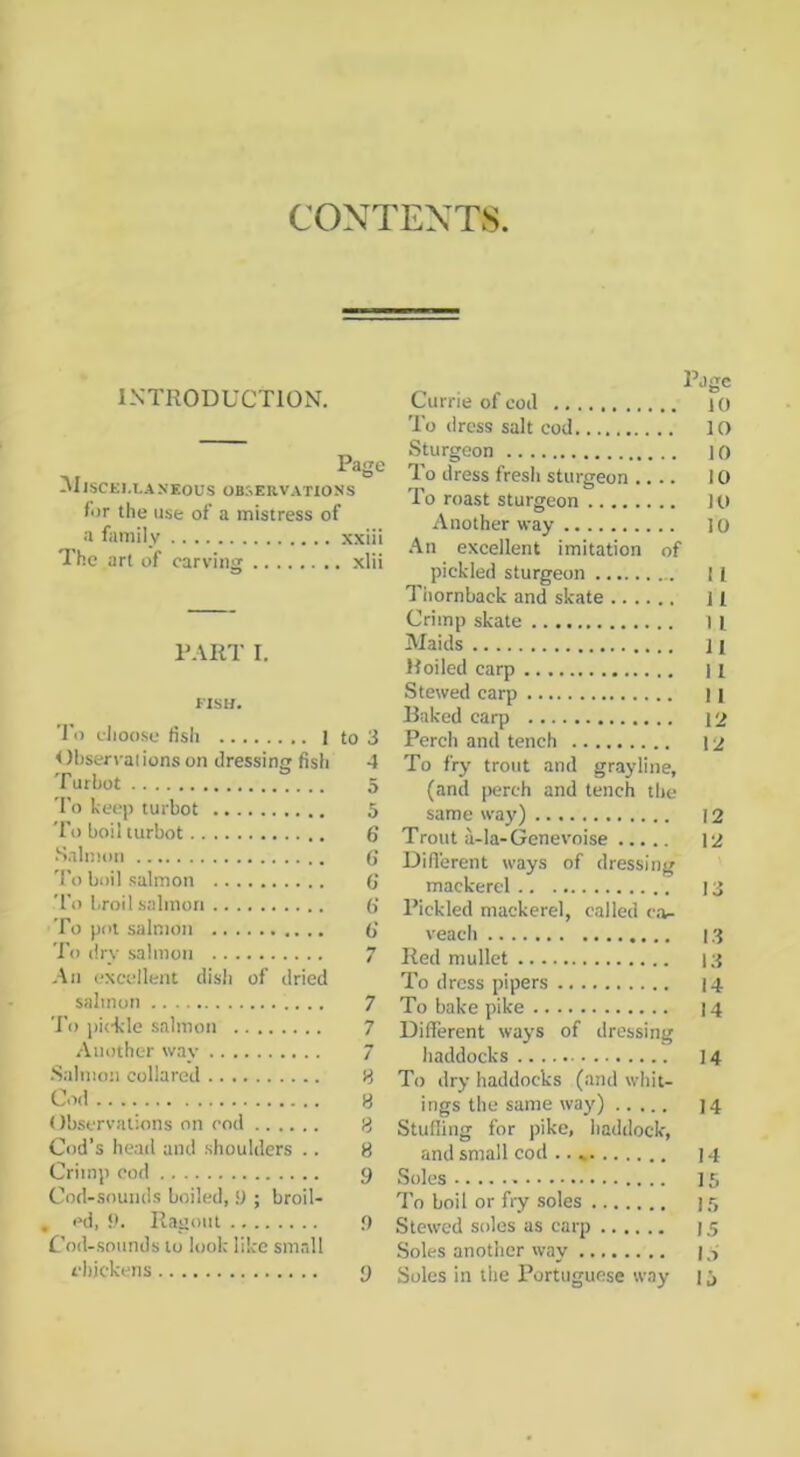 CjCj CONTENTS INTRODUCTION, Page ^IlSCEM.ANEOUS ob:-.ervatioss for the use of a mistress of a family xxiii The art of carving xlii PART I. FISH. To elioose fish 1 to 3 Ohserraiions on dressing fish 4 To keep turbot 5 'I'o boil turbot 6 ■Salmon (J 'I’o boil .salmon (j To broil salmon 6‘ To pot salmon 6' I’o dry salmon 7 An excellent dish of dried salmon 7 To pickle salmon 7 /Vnothc-r way 7 .Salmon collared 8 Cod 8 Observations on rod 8 od’s head and shoulders .. 8 rimp cod 9 Cod-sounds boiled, 9 ; broil- , cd, 9. Ragout 9 Cod-.sounds to look like smrdl chickens 9 Page Currie of cod 10 To dress salt cod lO Sturgeon 10 To dress fresh sturgeon .... 10 To roast sturgeon 10 Another way 10 .An excellent imitation of pickled sturgeon I [ Tiiornback and skate ] 1 Crimp skate 1 l Maids 11 Roiled carp 11 Stewed carp 11 Raked carp 12 Perch and tench 12 To fry trout and grayline, (and perch and tench the same way) 12 Trout ii-la-Genevoise 12 Dillerent ways of dressing mackerel 13 Pickled mackerel, called c.v veach 13 Red mullet 13 To dress pipers 14 To bake pike 14 Different ways of dressing haddocks 14 To dry haddocks (and whit- ings the same waj') 14 Studing for pike, haddock, and small cod 14 Soles 15 To boil or fry soles 1.5 Stewed soles as carp 15 Soles another way | Soles in the Portuguese way 1 j