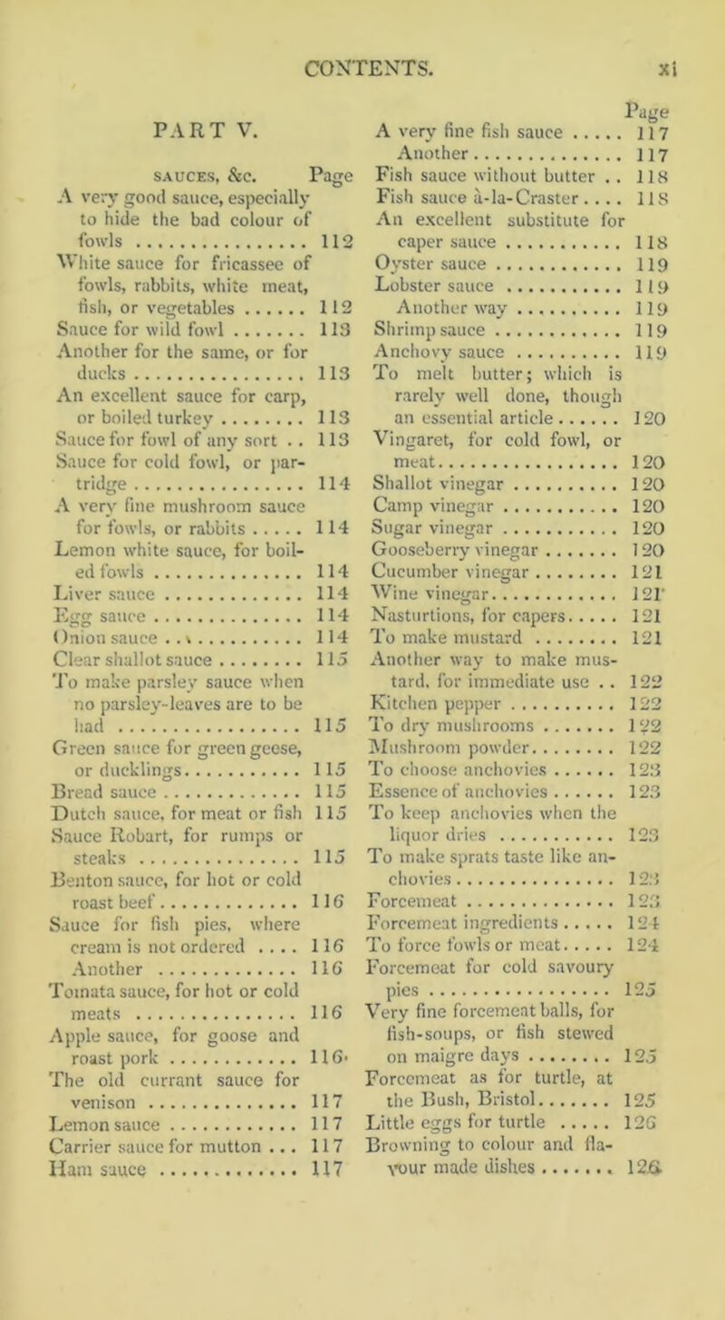 Page P.IRT V. A very fine fish sauce 117 Another 117 SAUCES, &e. Page Fish sauce without butter .. 118 A very good sauce, especially Fish sauce a-Ia-Craster.... 118 to hide the bad colour of An excellent substitute for fowls 112 caper sauce 118 White sauce for fricassee of Oyster sauce 119 fowls, rabbits, white meat. Lobster sauce 119 dsh, or vegetables 112 Another way 119 Sauce for wild fowl 113 Shrimp sauce 119 Another for the same, or for Anchovy sauce 119 ducks 113 To melt butter; which is An excellent sauce for carp, rarely well done, though or boiled turkey 113 an essential article 120 Sauce for fowl of any sort . . 113 Vingaret, for cold fowl, or Sauce for cold fowl, or ]iar- meat 120 tridge 114 Shallot vinegar 120 A very fine mushroom sauce Camp yinegar 120 for fowls, or rabbits 114 Sugar vinegar 120 Lemon white sauce, for boil- Gooseberry vinegar 120 ed fowls 114 Cucumber vinegar 121 Liver sauce 114 Wine vinegar 12V Egg sauce 114 Nasturtions, for c.apers 121 Onion sauce .. \ 114 To make mustard 121 Clear shallot sauce 115 Another way to make mus- 'J'o make parslev sauce when tard. for immediate use .. 122 no parsley-leaves are to be Kitchen pepper 122 had 115 To dr}- mushrooms 122 Green sauce for green geese. IMushroom powder 122 or ducklings 115 To choose anchovies 123 Bread sauce 115 Essence of anchovies 123 Dutch sauce, for meat or fish 115 To keep anchovies when the Sauce Robart, for rumps or liquor dries 123 steaks 115 To make sprats taste like an- Benton sauce, for hot or cold chovies 123 roast beef 116 Forcemeat 123 Sauce for fish pies, where Forcemeat ingredients 124 cream is not ordered .... 116 To force fowls or meat 124 .■Another 116 Forcemeat for cold savoury Toinata sauce, for hot or cold pies 125 meats 116 Very fine forcemeat balls, for Apple sauce, for goose and fish-soups, or fish stewed roast pork 116. on maigre days 125 The old currant sauce for Forcemeat as for turtle, at venison 117 the Bush, Bristol 125 Lemon sauce 117 Little eggs for turtle 126 Carrier sauce for mutton ... 117 Browning to colour and 11a-