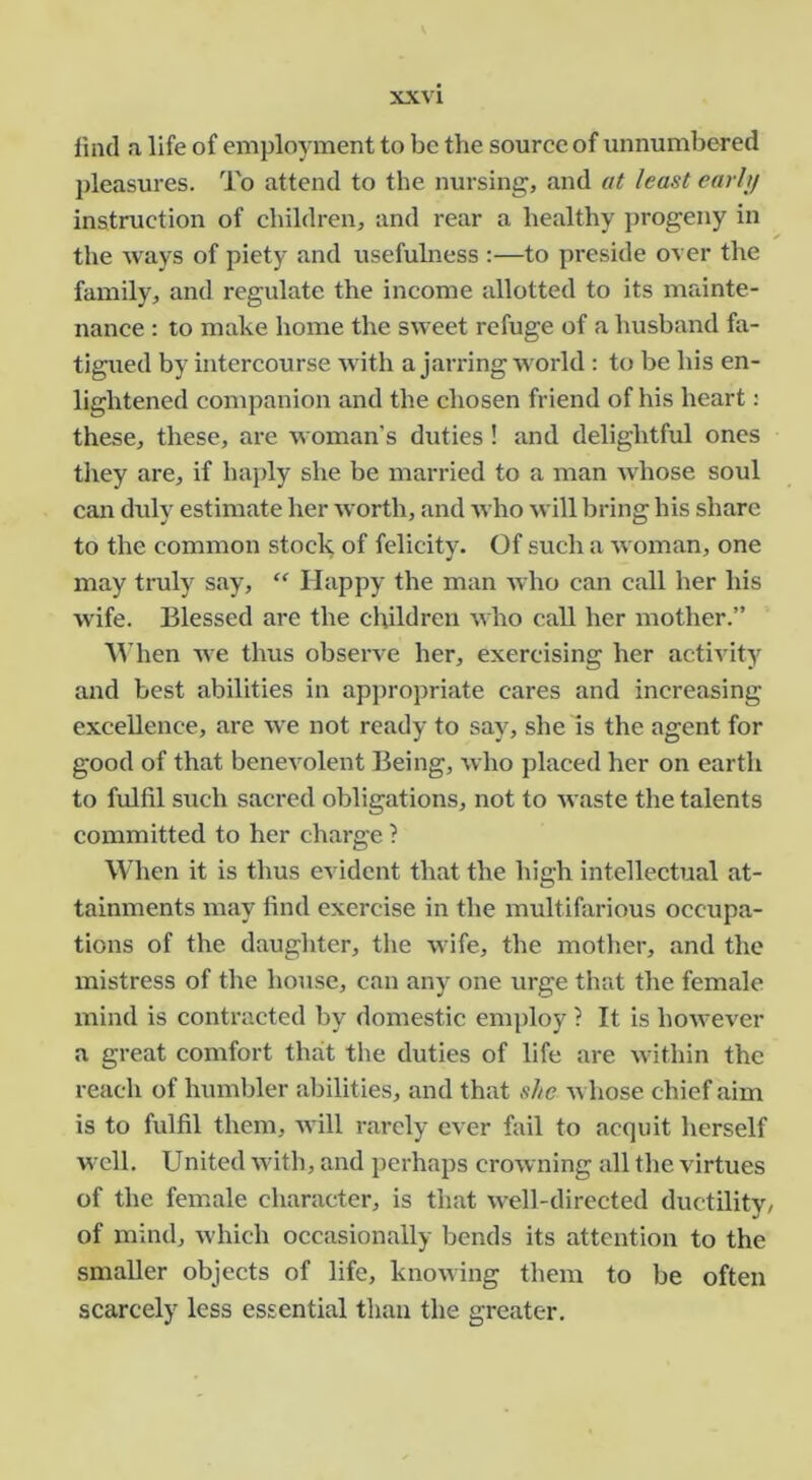 find a life of employment to be the source of unnumbered pleasures. To attend to the nursing, and at least earhj instruction of children, and rear a healthy progeny in the ways of piety and usefuhiess ;—to preside over the family, and regulate the income allotted to its mainte- nance ; to make home the sweet refuge of a husband fa- tigued by intercourse with a jarring world : to be his en- lightened companion and the chosen friend of his heart: these, these, are woman’s duties! and delightful ones they are, if haply she be married to a man whose soul can duly estimate her worth, and who will bring his share to the common stock of felicity. Of such a woman, one may truly say, “ Happy the man who can call her his wife. Blessed are the children who call her mother.” M’hen we thus observe her, exercising her actiA’ity and best abilities in appropriate cares and increasing excellence, are we not ready to say, she is the agent for good of that benevolent Being, who placed her on earth to fulfil such sacred obligations, not to waste the talents committed to her charge ? When it is thus evident that the high intellectual at- tainments may find exercise in the multifarious occupa- tions of the daughter, the wife, the motlier, and the mistress of the house, can any one urge that the female mind is contracted by domestic employ ? It is however a great comfort that the duties of life are within the reach of humbler abilities, and that she whose chief aim is to fulfil them, will rarely ever fail to acquit herself well. United with, and perhaps crowning all the virtues of the female character, is that well-directed ductility/ of mind, which occasionally bends its attention to the smaller objects of life, knowing them to be often scarcely less essential than the greater.