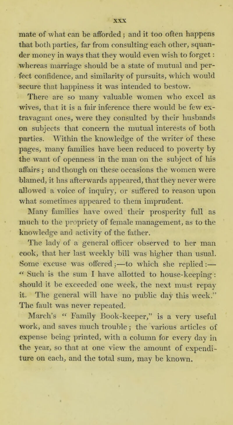 mate of what can be afforded j and it too often happens that botl\ parties, far from consulting each other, squan- der money in ways that they w^ould even wish to forget: whereas marriage should be a state of mutual and per- fect confidence, and similarity of pursuits, wdiich would secure that happiness it w'as intended to bestow. There are so many valuable women who excel as wives, that it is a fair inference there Avould be few ex- travagant ones, were they consulted by their husbands on subjects that concern the mutual interests of both parties. Within the knowledge of the wTiter of these pages, many families have been reduced to poverty by the Avant of openness in the man on the subject of liis affairs 5 and though on these occasions the women were blamed, it has afterwards appeared, that they never were allow^ed a voice of inquiry, or suffered to reason upon what sometimes appeared to them imprudent. Many families haA^e OAved their prosperity full as much to the propriety of female management, as to the knoAvledge and activity of the father. The lady of a general officer observed to her man cook, that her last Aveekly bill Avas higher than usual. Some excuse Avas offered 3—to Avhich she replied :— “ Such is the sum I have allotted to house-keeping; .should it be exceeded one Aveek, the next must repay it. The general Avill have no public day this Aveek.” The fault Avas never repeated. March’s “ Family Book-keeper,” is a Aery useful Avork, and saves much trouble 3 the various articles of expense being printed, Avith a column for every day in the year, so that at one view the amount of expendi- ture on each, and the total sum, may be knoAvn.