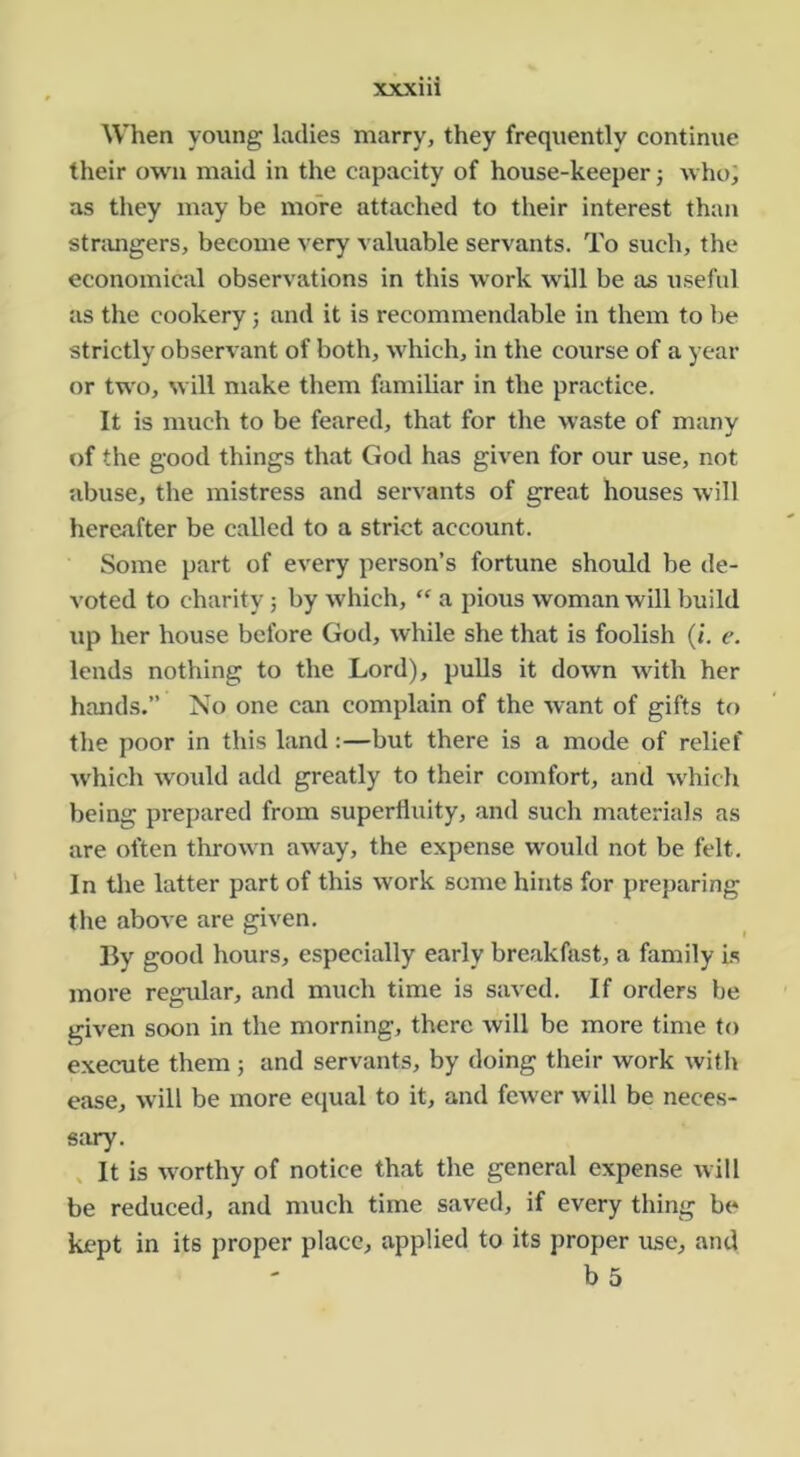 When young ladies marry, they frequently continue their own maid in the capacity of house-keeper j who; as they may be more attached to their interest than stnmgers, become very valuable servants. To such, the economical observations in this work will be as useful as the cookery 5 and it is recommendable in them to be strictly observant of both, which, in the course of a year or two, will make them familiar in the practice. It is much to be feared, that for the waste of many of the good things that God has given for our use, not abuse, the mistress and servants of great houses will hereafter be called to a strict account. Some part of every person’s fortune should be de- voted to charity; by which, “ a pious woman will build up her house before God, while she that is foolish (i. e. lends nothing to the Lord), pulls it down with her hands.” No one can complain of the want of gifts to the poor in this land:—but there is a mode of relief which would add greatly to their comfort, and which being prepared from superfluity, and such materials as are often thrown away, the expense would not be felt. In tlie latter part of this work some hints for preparing the above are given. By good hours, especially early breakfast, a family Is more regular, and much time is saved. If orders be given soon in the morning, there will be more time to execute them 5 and servants, by doing their work with ease, will be more equal to it, and fewer will be neces- sary. , It is worthy of notice that the general expense will be reduced, and much time saved, if every thing be kept in its proper place, applied to its proper use, and b 5
