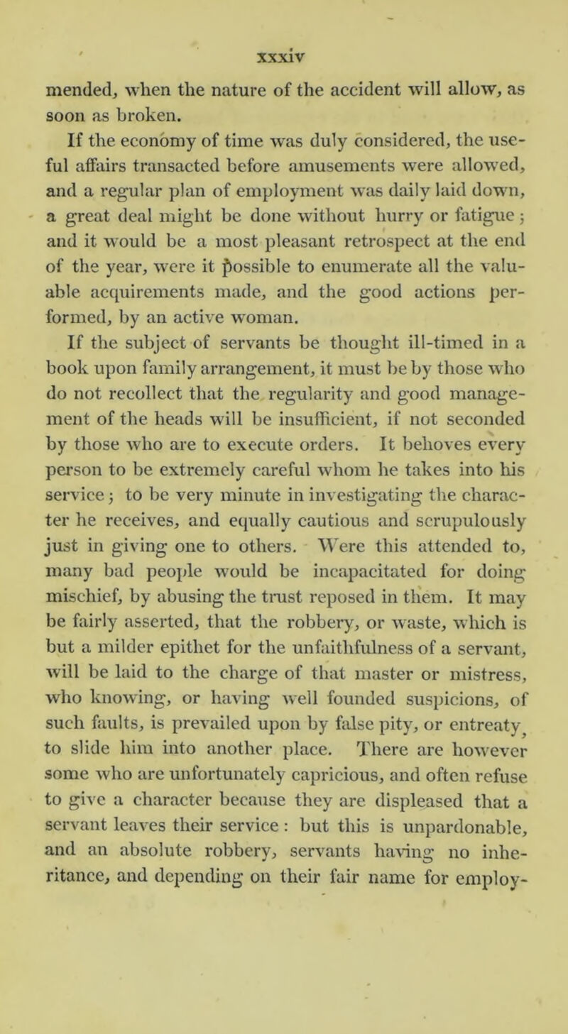 mended, when the nature of the accident will allow, as soon as broken. If the economy of time was duly considered, the use- ful affairs transacted before amusements were allowed, and a regular plan of employment was daily laid down, ' a great deal might be done without hurry or fatigue j and it would be a most pleasant retrospeet at the end of the year, were it fkossible to enumerate all the valu- able accpiirements made, and the good actions per- formed, by an active woman. If the subject of servants be thought ill-timed in a book upon family arrangement, it must be by those who do not recollect that the regularity and good manage- ment of the heads will be insufficient, if not seconded by those who are to execute orders. It behoves every person to be extremely careful whom he takes into his service j to be very minute in investigating the charac- ter he receives, and equally cautious and scrupulously just in giving one to others. Were this attended to, many bad people would be incapacitated for doing mischief, by abusing the tnist reposed in tliem. It may be fairly asserted, that the robbery, or Avaste, Avhich is but a milder epithet for the unfaithfulness of a servant, Avill be laid to the eharge of that master or mistress, who knowing, or haA'ing Avell founded suspicions, of such faAilts, is prevailed upon by hilse pity, or entreaty^ to slide him into another place. There are hoAvevcr some Avho are unfortunately capricious, and often refuse to give a character because they are displeased that a servant leaves their service : but this is unpardonable, and an absolute robbery, servants haA’ing no inhe- ritance, and depending on their fair name for employ-