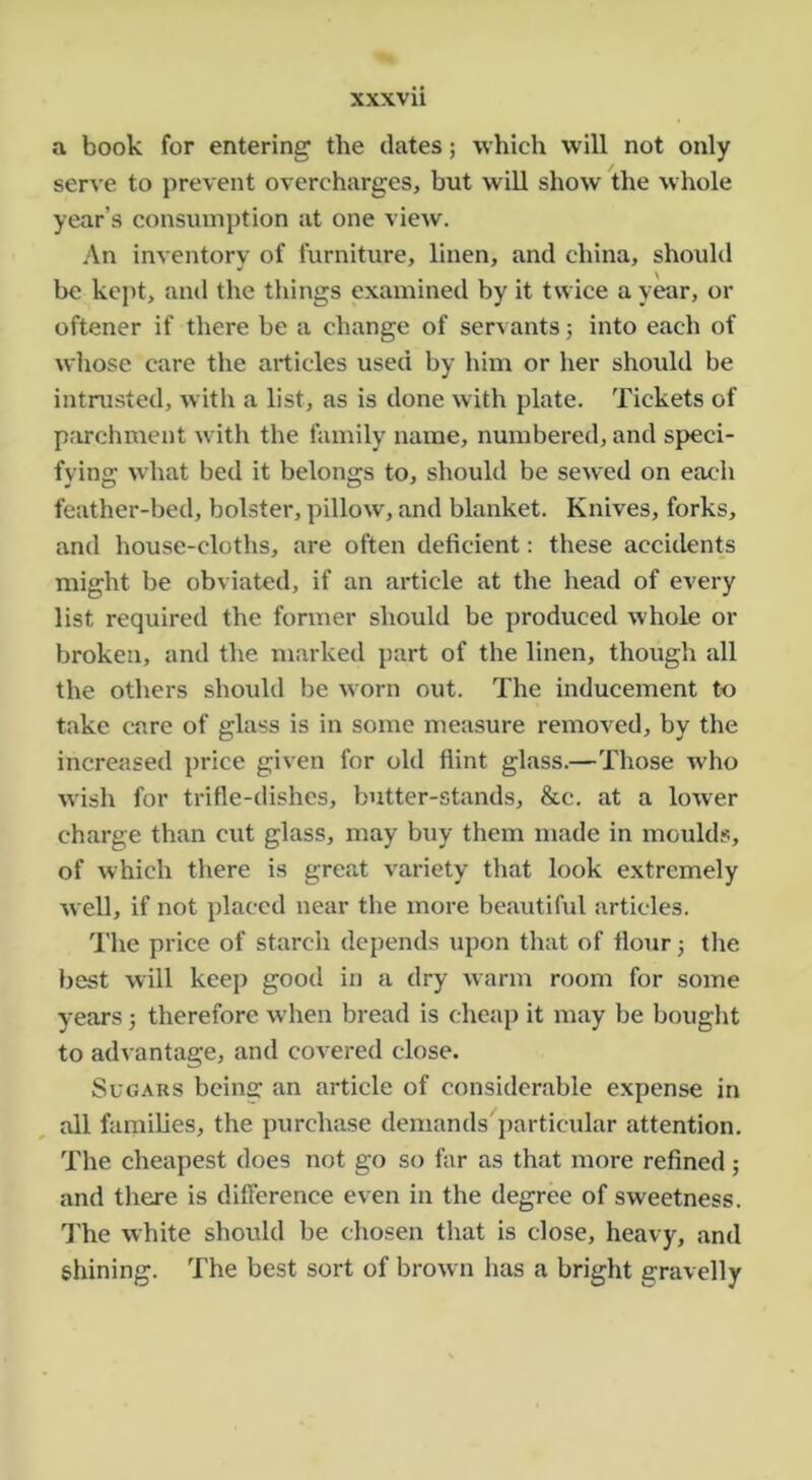 a book for entering the dates; which will not only serve to prevent overcharges, but will show the whole year’s consumption at one view. An inventory of furniture, linen, and china, should be kept, and the things examined by it twice a year, or oftener if there be a change of servants j into each of whose care the articles used by him or her should be intrusted, with a list, as is done with plate. Tickets of parchment with the family name, numbered, and speci- fying what bed it belongs to, should be sewed on each feather-bed, bolster, pillow, and blanket. Knives, forks, and house-cloths, are often deficient: these accidents might be obviated, if an article at the head of every list required the former should be produced whole or broken, and the marked part of the linen, though all the others should be worn out. The inducement to take care of glass is in some measure removed, by the increased price given for old flint glass.—Those who wish for trifle-dishes, butter-stands, &c. at a lower charge than cut glass, may buy them made in moulds, of which there is great variety that look extremely well, if not placed near the more beautiful articles. The price of starch depends upon that of flour; the best will keep good in a dry warm room for some years 3 therefore when bread is cheap it may be bought to advantage, and covered close. Sugars bcins: an article of considerable expense in all families, the purchase demands'particular attention. The cheapest does not go so far as that more refined; and there is diflerence even in the degree of sweetness. I'he white should be chosen that is close, heavy, and shining. The best sort of brown has a bright gravelly
