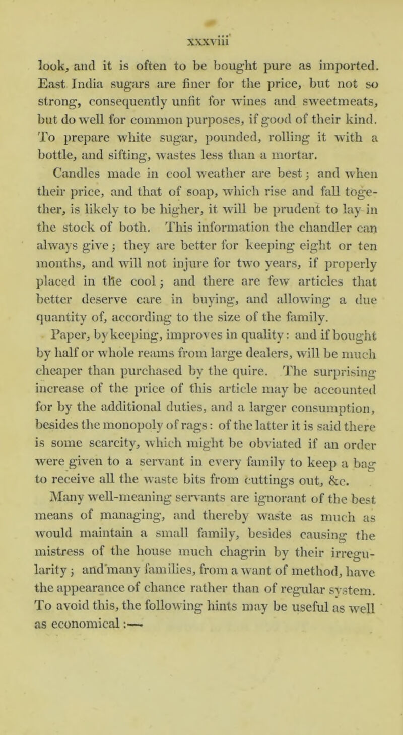 look, and it is often to be bought pure as imported. East India sugars are finer for the price, but not so strong, consequently unfit for Avines and sweetmeats, but do well for common purposes, if good of their kind. To prepare white sugar, pounded, rolling it Avith a bottle, and sifting, Avastes less than a mortar. Candles made in cool Aveather are best 3 and AA-hen their jirice, and that of soap, Avhich rise and fall toge- ther, is likely to be higher, it Avill be prudent to lay in the stock of both. This information the chandler can ahvays giAC 3 they are better for keej)ing eight or ten months, and AA'ill not injure for tAVO years, if jiroperly placed in the cool 3 and there are feAv articles that better deserA^e care in buying, and alloAving a due quantity of, according to the size of the family. I’aper, b) keeping, improA es in quality: and if bought by half or aa hole reams from large dealers, Avill be much cheaper than purchased by the quire. The surprising- increase of the price of this article may be accounted for by the additional duties, and a larger consumption, besides the monopoly of rags: of the latter it is said there is some scarcity, Avhich might be obviated if an order AA'ere given to a servant in every family to keep a bag to receive all the Avaste bits from cuttings out, &c. Many Avell-meaning servants are ignorant of the best means of managing, and thereby Avaste as much as Avould maintain a small family, besides causing the mistress of the house much chagrin by their irregu- larity 3 and many families, from a Avant of method, have the appearance of chance rather than of regular svstem. To avoid this, the folioAving hints may be useful as Avell as economical:—•