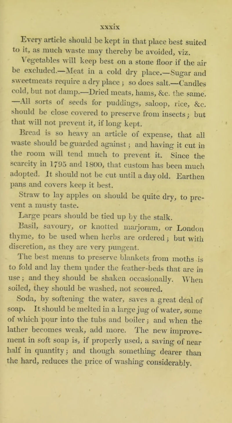 Every article should be kept in that place best suited to it, as much waste may thereby be avoided, viz. \'egetables Avill keep best on a stone floor if the air be excluded. Meat in a cold dry place.—Sugar and .s^veetmeats require a dry place 3 so does salt.—Candles cold, but not damp.—Dried meats, hams, &c. t!ie same. —All sorts of seeds for puddings, saloop, rice, &c. should be close covered to preserve from insects 3 but that will not prevent it, if long kept. Bread is so hea^'y an article of expense, that all waste should be guarded agaiirst 3 and having it cut in the room will tend much to prevent it. Since the scarcity in 1795 and 180(), tliat custom has been much adopted. It should not be cut until a day old. Earthen pans and covers keep it best. Straw to lay apples on should be quite dry, to pre- vent a musty taste. Large pears should be tied up by the stalk. Eiisil, savoury, or knotted marjoram, or London thyme, to be used when herbs are ordered 3 but with disci’etion, as they are very pungent. The best means to preserve blankets from moths is to fold and lay them under the feather-beds that are in use 3 and they should be shaken occasionally. 'Wlien soiled, they should be washed, not scoured. Soda, by softening the water, saves a great deal of soap. It should be melted in a large jug of water, some of which pour into the tubs and boiler 3 and when the lather becomes w'eak, add more. Tlie new improve- ment in soft soai) is, if properly used, a saving of near half in quantity 3 and though something dearer than the hard, reduces the price of washing considerably.