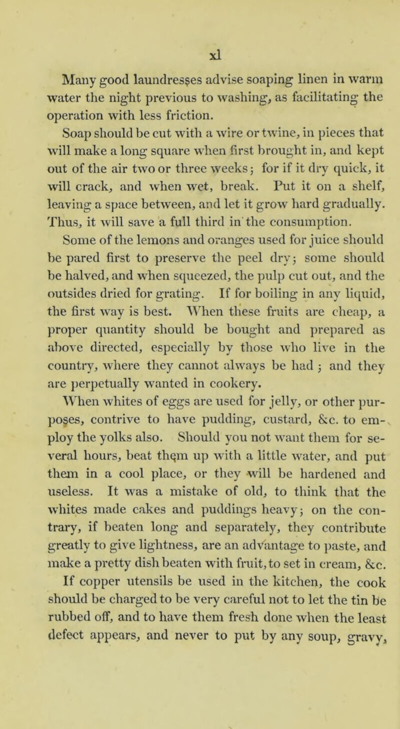Many good laundresses advise soaping linen in warm water the night previous to washing, as facilitating the operation with less friction. Soap should be cut with a wire or twine, in pieces that wall make a long square when first brought in, and kept out of the air two or three weeks 3 for if it dry quick, it will crack, and when wet, break. Put it on a shelf, leaving a space between, and let it grow hard gradually. Thus, it ^vill save a full third in the consumption. Some of the lemons and oranges used for juice should be pared first to preserve the peel dry; some should be halved, and when squeezed, the pulp cut out, and the outsides dried for grating. If for boiling in any liquid, the first way is best. M'hen these fruits are cheap, a proper quantity should be bought and prepared as above directed, especially by those who live in the countiy, where they cannot always be had ; and they are perpetually wanted in cookery. When whites of eggs are used for jelly, or other pur- poses, contrive to have pudding, custard, &c. to em-v ploy the yolks also. Should you not Avant tliem for se- veral hours, beat thqm up with a little water, and put them in a cool place, or they will be hardened and useless. It w'as a mistake of old, to think that the whites made cakes and puddings heavy; on the con- trary, if beaten long and separately, they contribute greatly to give lightness, are an advantage to j)aste, and make a pretty dish beaten w'ith fruit, to set in cream, &c. If copper utensils be used in the kitchen, the cook should be charged to be very careful not to let the tin be rubbed off, and to have them fresh done when the least defect appears, and never to put by any soup, gravy.