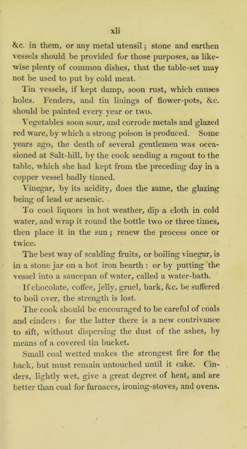 &c. in them, or any metal utensil; stone and earthen vessels should be provided for those purposes, as like- wise plenty of common dishes, that the table-set may not be used to put by cold meat. 'I'in vessels, if kept damp, soon mst, which ctvuses holes. Fenders, and tin linings of flower-pots, &c. should be painted every year or two. A’egetables soon sour, and corrode metals and glazed red ware, by which a strong poison is produced. Some years ago, the death of several gentlemen was occa- sioned at Salt-hill, by the cook sending a ragout to the table, which she had kept from the preceding day in a copper A'essel badly tinned. ^'inegar, by its acidity, does the same, the glazing being of lead or arsenic. To cool liquors in hot weather, dip a cloth in cold water, and Avrap it round the bottle two or three times, then place it in the sun j renew the process once or twice. The best way of scalding fruits, or boiling vinegar, is in a stone jar on a hot iron hearth : or by putting the vessel into a saucepan of water, called a water-bath. If chocolate, coflee, jelly, gruel, bark, &c. be suffered to boil over, the strength is lost. The cook should be encouraged to be careful of coals and cinders: for the latter there is a new contrivance to sift, Avithout dispersing the dust of the ashes, by means of a covered tin bucket. Small coal Avettcd makes the strongest fire for the back, but must remain untouched until it cake. Cin- ders, lightly Avet, give a great degree of heat, and are better than coal for furnaces, ironing-stoves, and ovens.