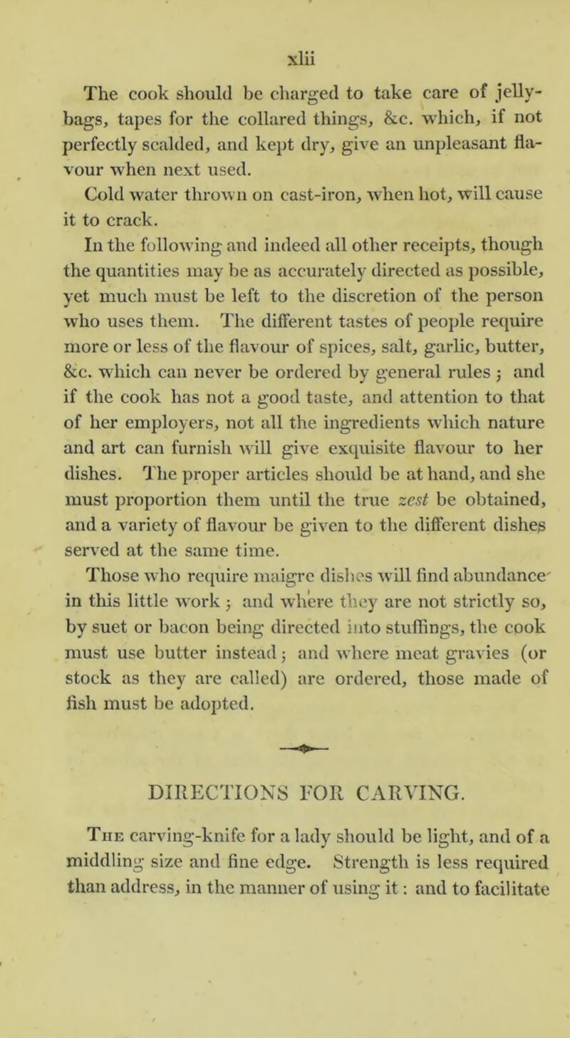 The cook should be charged to take care of jelly- bags, tapes for the collared things, &c. which, if not perfectly scalded, and kej)t dry, give an unpleasant fla- vour when next used. Cold water thrown on cast-iron, when hot, will cause it to crack. In the following and indeed all other receipts, though the quantities may be as accurately directed as possible, yet much must be left to the discretion of the person who uses them. The different tastes of people require more or less of the flavour of spices, salt, garlic, butter, &c. which can never be ordered by general rules 5 and if the cook has not a good taste, and attention to that of her employers, not all the ingredients which nature and art can furnish ^vill give exquisite flavour to her dishes. The proper articles should be at hand, and she must proportion them until the true zest be obtained, and a variety of flavour be given to the different dishes served at the same time. Those who rciiuire maigre dishes ^vill find abundance' in this little work ; and where they are not strictly so, by suet or bacon being directed into stuffings, the cook must use butter instead j and where meat gravies (or stock as they are called) are ordered, those made of fish must be adopted. DIRECTIONS FOR CARVING. The carving-knife for a lady should be light, and of a middling size and fine edge. Strength is less required than address, in the manner of using it: and to facilitate