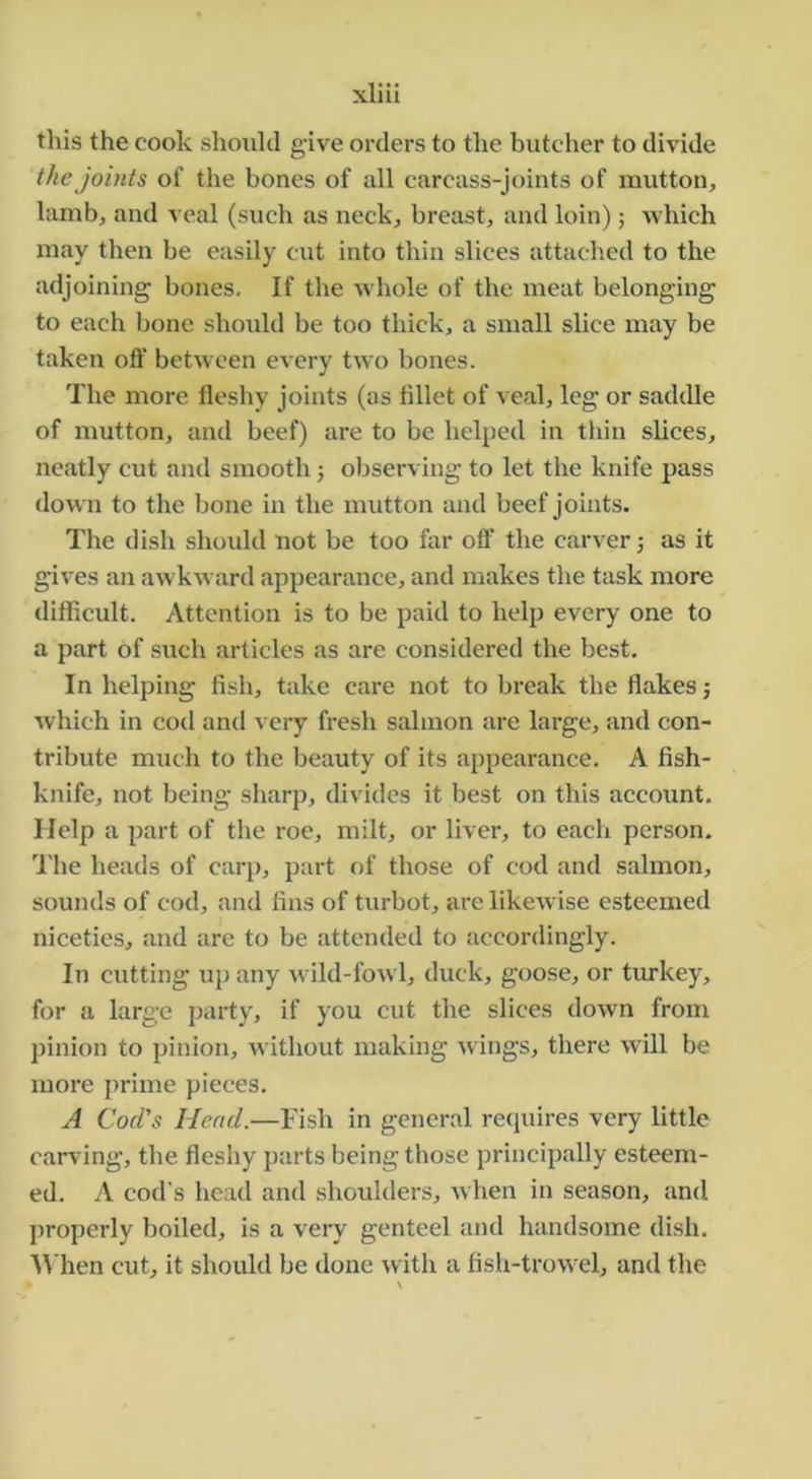this the cook shoiild give orders to the butcher to divide the joints of the bones of all carcass-joints of mutton, lamb, and veal (such as neck, breast, and loin); which may then be easily cut into thin slices attached to the adjoining bones. If the whole of the meat belonging to each bone shoidd be too thick, a small slice may be taken off betw een every two bones. The more fleshy joints (as fillet of veal, leg or saddle of mutton, and beef) are to be helped in thin slices, neatly cut and smooth j observing to let the knife pass down to the bone in the mutton and beef joints. The dish should not be too far off the carver; as it gives an awkward appearance, and makes the task more difficult. Attention is to be paid to help every one to a part of such articles as are considered the best. In helping fish, take care not to break the flakes; which in cod and very fresh salmon are large, and con- tribute much to the beauty of its appearance, A fish- knife, not being sharp, divides it best on this account. Help a part of the roe, milt, or liver, to each person. The heads of carp, part of those of cod and salmon, sounds of cod, and fins of turbot, are likewise esteemed niceties, and are to be attended to accordingly. In cutting up any wild-fow 1, duck, goose, or tiu'key, for a larg,e party, if you cut the slices down from pinion to pinion, without making wings, there will be more prime pieces. A Cod's Head.—Fish in general recpiires very little carving, the fleshy parts being those principally esteem- ed. A cod’s head and shoulders, when in season, and properly boiled, is a very genteel and handsome dish, ■\Mien cut, it should be done with a fish-trow el, and the