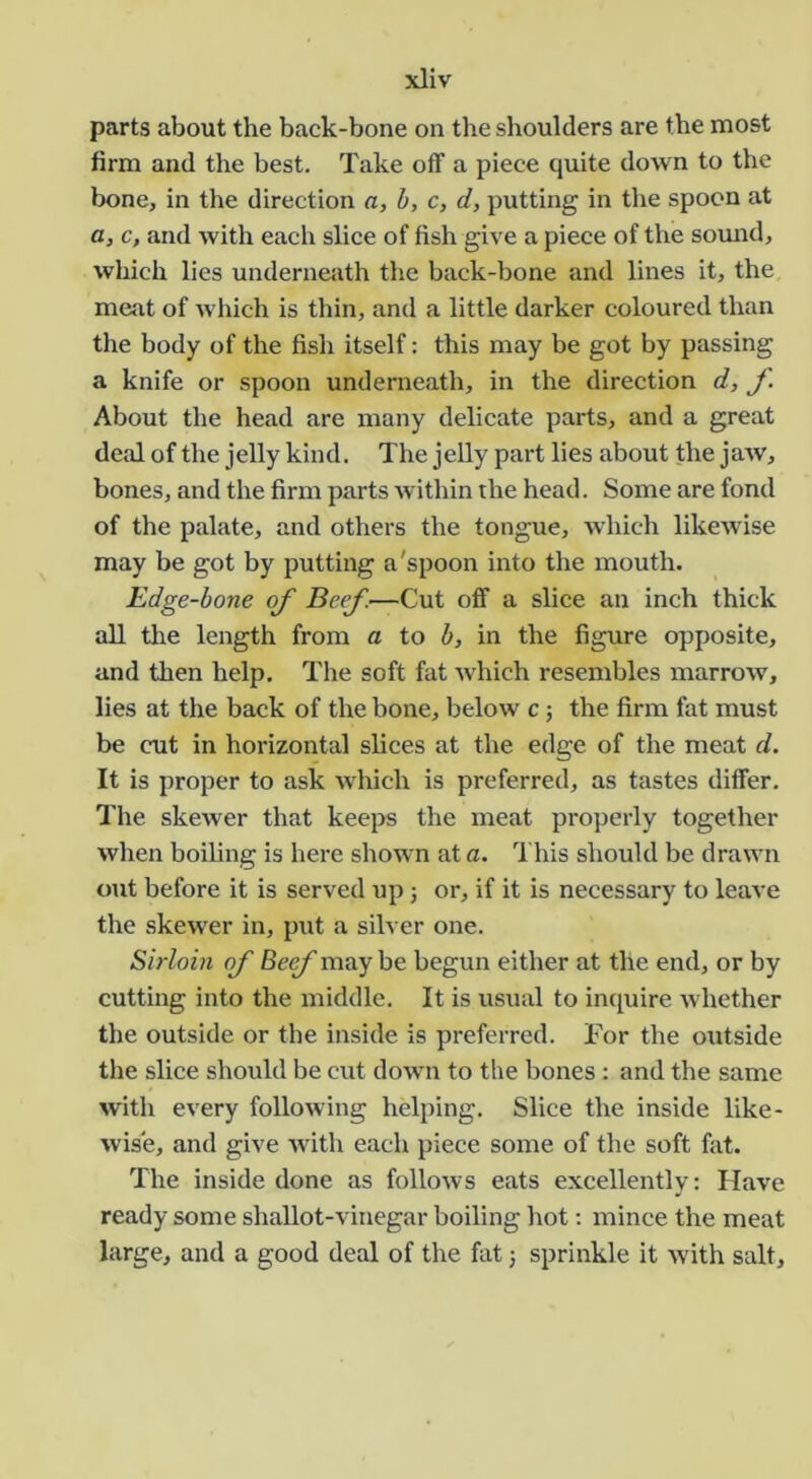 parts about the back-bone on the shoulders are the most firm and the best. Take oflf a piece quite down to the bone, in the direction a, b, c, d, putting in the spoon at a, c, and with each slice of fish give a piece of the sound, which lies underneath the back-bone and lines it, the meat of which is thin, and a little darker coloured than the body of the fish itself: this may be got by passing a knife or spoon underneath, in the direction d, f. About the head are many delicate parts, and a great deal of the jelly kind. The jeUy part lies about the jaw, bones, and the firm parts within the head. Some are fond of the palate, and others the tongue, which likewise may be got by putting a'spoon into the mouth. Edge-bone of Beef—Cut ofi’ a slice an inch thick all the length from a to b, in the figure opposite, and then help. The soft fat which resembles marrow, lies at the back of the bone, below c; the firm fat must be cut in horizontal slices at the edge of the meat d. It is proper to ask which is preferred, as tastes differ. The skewer that keeps the meat properly together when boiling is here shown at a. This should be drawn out before it is served up ; or, if it is necessary to leave the skewer in, put a silver one. Sirloin of Beef may be begun either at the end, or by cutting into the middle. It is usual to inquire whether the outside or the inside is preferred. For the oxitside the slice should be cut doAvn to the bones : and the same with every following helping. Slice the inside like- wise, and give with each piece some of the soft fat. The inside done as follows eats excellently: Have ready some shallot-vinegar boiling hot: mince the meat large, and a good deal of the fat 3 sprinkle it Avith salt.