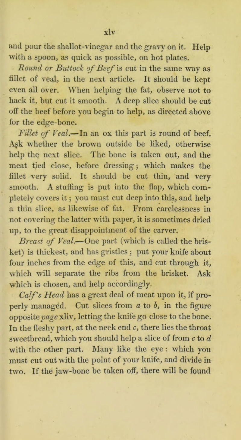 and pour the shallot-vinegar and the gravy on it. Help with a spoon, as quick as possible, on hot plates. Round or Buttock of Beef is cut in the same way as tillet of veal, in the next article. It should be kept even all over. When helping the fat, observe not to hack it, but cut it smooth. A deep slice should be cut off the beef before you begin to help, as directed above for the edge-bone. Fillet of Veal.—In an ox this part is round of beef. Afk whether the brown outside be liked, otherwise help the next slice. The bone is taken out, and the meat tied close, before dressing j which makes the fillet very solid. It shoidd be cut thin, and very smooth. A stuffing is put into the flap, which com- pletely covers it; you must cut deep into this, and help a thin slice, as likewise of fat. From carelessness in not covering the latter with paper, it is sometimes dried up, to the great disaj)pointment of the carver. Breast of Veal.—One part (which is called the bris- ket) is thickest, and has gristles; put your knife about four inches from the edge of this, and cut through it, which will separate the ribs from the brisket. Ask which is chosen, and help accordingly. Coifs Head has a great deal of meat upon it, if pro- perly managed. Cut slices from a to b, in the figure opposite/iflo-e xliv, letting the knife go close to the bone. In the fleshy part, at the neck end c, there lies the throat sweetbread, which you should help a slice of from ctod wdth the other part. INIany like the eye: which you must cut out with the point of your knife, and divide in two. If the jaw-bone be taken off, there will be found