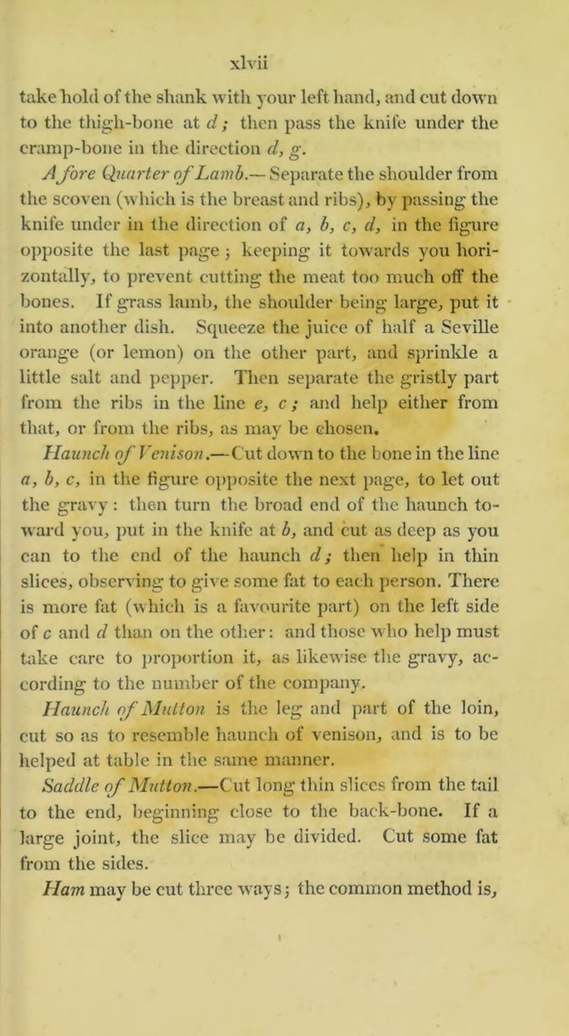 take hold of the shank with your left hand, and cut down to the thigh-bone at d; then pass the knife under the cramp-bone in the direction d, g. Afore Qurirter of Lamb.— Separate the shoulder from the scoven (which is the breast and ribs), by passing the knife under in the direction of a, h, c, d, in the figure opposite the last page 5 keeping it tow ards you hori- zontally, to prevent cutting the meat too much otf the bones. If grass lamb, the shoulder being large, put it - into another dish. Squeeze the juice of half a Seville orange (or lemon) on the other part, and sprinkle a little salt and pepper. Then separate the gristly part from the ribs in the line e, c; and help either from that, or from the ribs, as may be chosen. Haunch of Vciiison.—Cut down to the bone in the line a, b, c, in the figure opposite the next page, to let out the gravy : then turn the broad end of the haunch to- ward you, put in the knife at b, and cut as deep as you can to the end of the haunch d; then help in thin slices, observing to give some fat to each person. There is more fat (which is a favourite part) on the left side of c and d than on the otlier: and those who help must hike care to proportion it, as likewise the gravy, ac- cording to the number of the company. Haunch of JShdton is the leg and part of the loin, cut so as to resemble haunch of venison, and is to be helped at table in the same manner. Saddle of Mutton.—Cut long thin slices from the tail I to the end, beginning close to the back-bone. If a I large joint, the slice may be divided. Cut some fat from the sides. Ham may be cut three Avays 3 the common method is. I