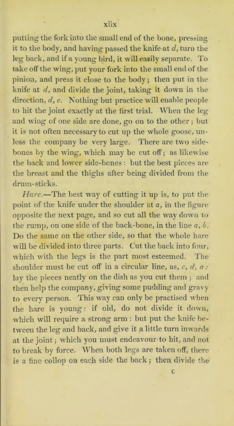 xlix jnitting the fork into the small end of the bone, pressing it to the body, and having passed the knife at d, turn tlie leg back, and if a young bird, it will easily separate. I'o take olf the wing, put your fork into the small end of the pinion, and press it close to the body; then put in the knife at d, and divide the joint, taking it down in the direction, d, e. Nothing but practice will enable people to hit the joint exactly at the first trial. '\Mien the leg and wing of one side are done, go on to the other 5 but it is not often necessary to cut up the whole goose, un- less the company be very large. There are two side- bones by the wing, which may be cut off; as likewise the back and lower side-bones ; but the best pieces are the breast and the thighs after being divided from the drum-sticks. Hare.—The best way of cutting it up is, to put the point of the knife under the shoulder at a, in the figure opposite the next page, and so cut all the w'ay down to the rumji, on one side of the back-bone, in the line n,b. l)o the same on the other side, so that the w hole hare will be divided into three parts. Cut the back into four, which w’ith the legs is the part most esteemed. The shoulder must be cut off in a circular line, as, c, d, n : lay the pieces neatly on the dish as you cut them ; and then help the company, giving some pudding and gravy to every person. This way can only be practised when the hare is young: if old, do not divide it do^vn, which will require a strong arm : but put the knife be- tween the leg and back, and give it a little turn inwards at the joint j w'hich you must endeavour to hit, and not to break by force. When both legs are taken off, there is a fine collop on each side the back j then, divide the c