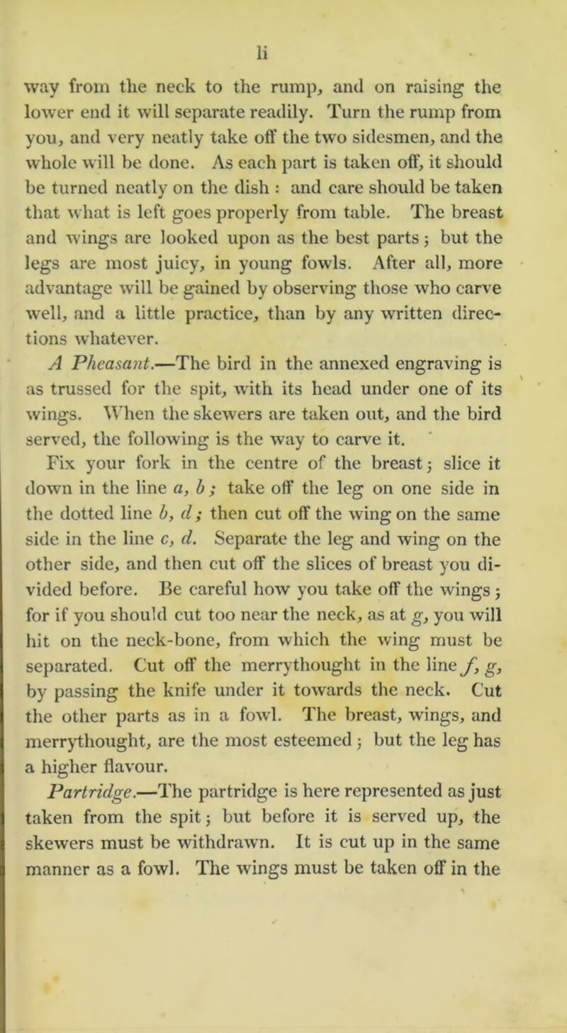 way from the neck to the rump, and on raising the lower end it will separate readily. Turn the rump from you, and very neatly take otf the two sidesmen, and the whole will be done. As each part is taken otf, it should be turned neatly on tlie dish : and care should be taken that what is left goes properly from table. The breast and wings are looked upon as the best parts j but the legs are most juicy, in young fowls. After all, more advantage wall be gained by observing those who carve well, and a little practice, than by any written direc- tions whatever. A Pheasant.—The bird in the annexed engraving is as trussed for the spit, w'ith its head under one of its wings. A\'hen the skewers are taken out, and the bird served, the following is the way to carve it. Fix your fork in the centre of the breast j slice it down in the line a, b ; take off the leg on one side in the dotted line b, d; then cut off the wing on the same side in the line c, d. Separate the leg and wing on the other side, and then cut off the slices of breast you di- vided before. Be careful how you take off the wings; for if you should cut too near the neck, as at g, you will hit on the neck-bone, from which the wing must be separated. Cut off the merrythought in the line f, g, by passing the knife under it towards the neck. Cut the other parts as in a fowd. The breast, wings, and merrythought, are the most esteemed j but the leg has a higher flavour. Partridge.—The partridge is here represented as just taken from the spit; but before it is served up, the skewers must be withdrawn. It is cut up in the same manner as a fowl. The wings must be taken off in the