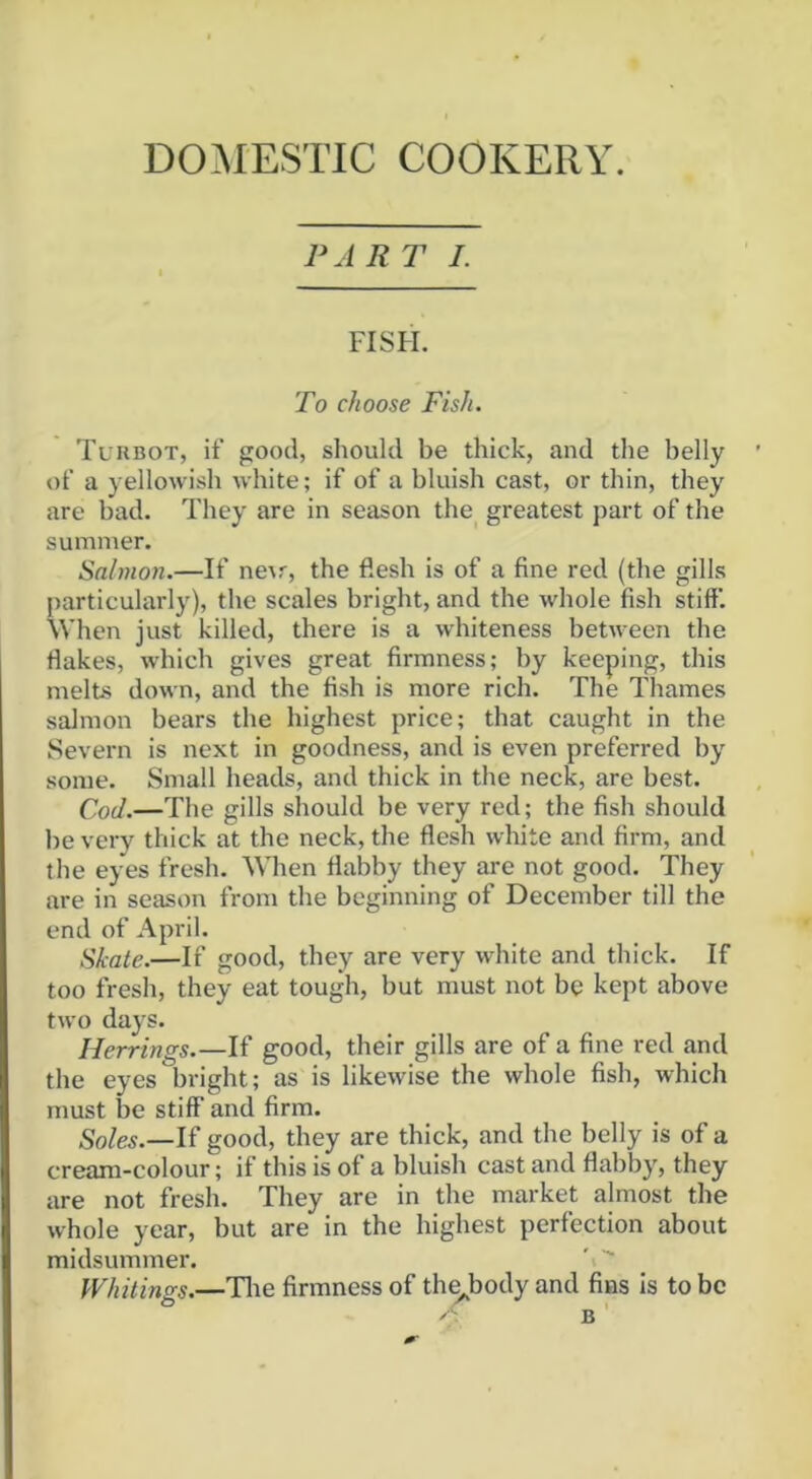 DOMESTIC COOKERY. PA RT I. FISH. To choose Fish. Turbot, if good, should be thick, and the belly of a yellowish white; if of a bluish cast, or thin, they are bad. They are in season the greatest part of the summer. Salmon.—If ne^r, the flesh is of a fine red (the gills particularly), the scales bright, and the whole fish stiff. When just killed, there is a whiteness between the flakes, which gives great firmness; by keeping, this melts down, and the fish is more rich. The Thames salmon bears the highest price; that caught in the Severn is next in goodness, and is even preferred by some. Small heads, and thick in the neck, are best. Cod.—The gills should be very red; the fish should be very thick at the neck, the flesh white and firm, and the eyes fresh. When flabby they are not good. They are in season from the beginning of December till the end of April. Shale.—If good, they are very white and thick. If too fresh, they eat tough, but must not be kept above two days. Herrings.—If good, their gills are of a fine red and the eyes bright; as is likewise the whole fish, which must be stiff and firm. If good, they are thick, and the belly is of a cream-colour; if this is of a bluish cast and flabby, they are not fresh. They are in the market almost the whole year, but are in the highest perfection about midsummer. 'i'' Whitings.—Tlie firmness of th^body and fins is to be B