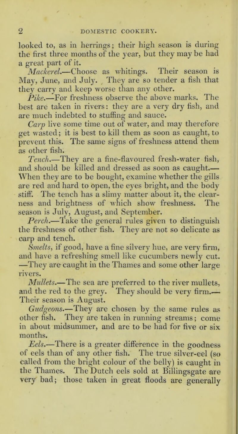 looked to, as in herrings; tlieir high season is during the first three months of the year, but they may be had a great part of it. Mackerel.—Choose as whitings. Their season is May, June, and July. , They are so tender a fish that they carry and keep worse than any other. Pike.—For freshness observe the above marks. The best are taken in rivers: they are a very dry fish, and are much indebted to stuffing and sauce. Carp live some time out of water, and may therefore get wasted; it is best to kill them as soon as caught, to prevent this. The same signs of freshness attend them as other fish. Tench.—They are a fine-flavoured fresh-water fish, and should be killed and dressed as soon as caught.— When they are to be bought, examine whether the gills are red and hard to open, the eyes bright, and the body stiff. The tench has a slimy matter about it, the clear- ness and brightness of which show freshness. The season is July, August, and September. Perch.—Take the general rules given to distinguish the freshness of other fish. They are not so delicate as carp and tench. Smelts, if good, have a fine silvery hue, are very firm, and have a refreshing smell like cucumbers newly cut. —They are caught in the Thames and some other large rivers. Mullets.—The sea are preferred to the river mullets, and the red to the grey. They should be very firm Their season is August. Gudgeons.—They are chosen by the same rules as other fish. They are taken in running streams; come in about midsummer, and are to be had for five or six months. Eels.—There is a greater difference in the goodness of eels than of any other fish. The true silver-eel (so called from the bright colour of the belly) is caught in the Thames. The Dutch eels sold at Billingsgate are very bad; those taken in great floods are generally