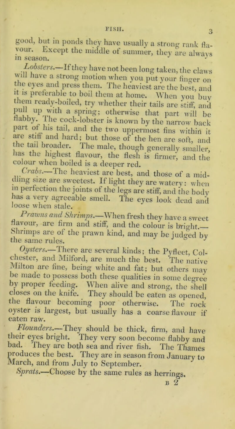 o good, but in ponds they have usually a strong rank fla- vour. Except the middle of summer, they are ahva\ s in season. •’ Lobsiers.~l£they have not been long taken, the claws 'vill have a strong motion when you put your flno-er on the eyes and press them. The heaviest are the best, and It IS preferable to boil them at home. When you buy t icm readv-boiled, try whether their tails are stiff, and o I I otherwise that part will be nabby, Ihe cock-lobster is known by the narrow back part of his tail, and the two uppermost fins within it are stiff and hard; but those of the hen are soft, and the tail broader. The male, though generally smaller, has the highest flavour, the flesh is firmer, and the colour when boiled is a deeper red. Crabs.~The heaviest are best, and those of a mid- dling size are sweetest. If light they are watery: when m perfection the joints of the legs are stiff, and the body has a very agreeable smell. The eyes look dead and loose when stale. Pratvns and Shrimps.—When fresh they have a sweet flavour, arc firm and stiff, and the colour is bvight. Shrimps are of the prawn kind, and may be iudo-ed bv the same rules. J & j Opsters.—There are several kinds; the Pyfleet, Col- chester, and Milford, are much the best. The native Milton are fine, being white and fat; but others may be made to possess both these qualities in some dem ee by proper feeding. When alive and strong, the ^hell closes on the knife. They should be eaten as opened, the flavour becoming poor otherwise. The rock oyster is largest, but usually has a coarse flavour if eaten raw. Flounders.—They should be thick, firm, and have their eyes bright. They very soon become flabby and bad. They are both sea and river fish. The Thames produces the best. They are in season from January to March, and from July to September. Sprats.—Choose by the same rules as herrings.