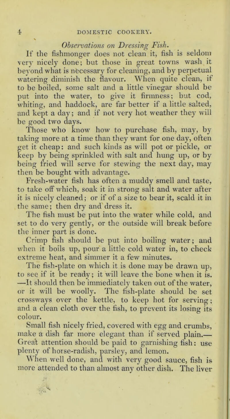 Observations on Dressing Fish. If the fishmonger does not clean it, fish is seldom very nicely done; but those in great towns wash it beyond what is nfecessary for cleaning, and by perpetual watering diminish the flavour. When quite clean, if to be boiled, some salt and a little vinegar should be put into the water, to give it firmness; but cod, whiting, and haddock, are far better if a little salted, and kept a day; and if not very hot weather they will be good two days. Those who know how to purchase fish, may, by taking more at a time than they want for one day, often get it cheap: and such kinds as will pot or pickle, or keep bj^ being sprinkled with salt and hung up, or by being fried will serve for stewing the next day, may then be bought with advantage. Fresh-water fish has often a muddy smell and taste, to take off which, soak it in strong salt and water after it is nicely cleaned; or if of a size to bear it, scald it in the same; then dry and'dress it. The fish must be put into the water while cold, and set to do very gently, or the outside will break before the inner part is done. Crimp fish should be put into boiling water; and when it boils up, pour a little cold water in, to check extreme heat, and simmer it a few minutes. The fish-plate on which it is done may be drawn up, to see if it be ready; it will leave the bone when it is. —It should then be immediately taken out of the water, or it will be woollj. The fish-plate should be set crossways over the kettle, to keep hot for serving; and a clean cloth over the fish, to prevent its losing its colour. Small fish nicely fried, covered with egg and crumbs, make a dish far more elegant than if served plain.— Greal attention should be paid to ganiishing fish: use plenty of horse-radish, parsley, and lemon. When well done, and with very good sauce, fish is more attended to than almost any other dish. The liver